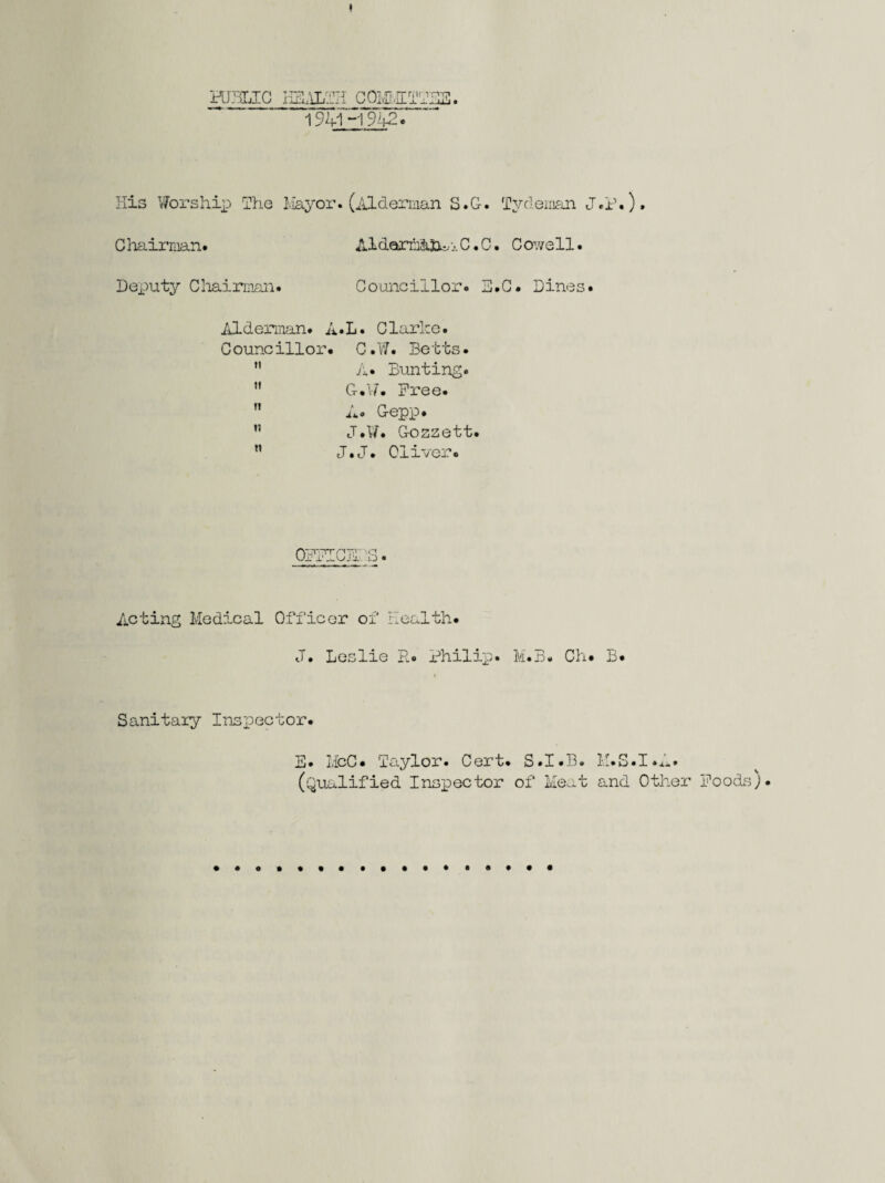 PUBLIC HEALTH OTFIIATE3. 1941H942. His Worship The Mayor. (Alderman S.G. Tvdeman J.P.), Chairman. Aldarmahu...C.0. Cowell. Deputy Chairman. Councillor. E.G. Dines. Alderman. A.L. Clarke. C ouncillor• C.W. Betts •  A. Bunting.  G*17. Free. n A. Gepp. ” J.W. Gozzett.  J.J. Oliver. >rt O • Acting Medical Officer of Health. J. Leslie R. Philip. M.B. Ch. B. Sanitary Inspector. E. McC. Taylor. Cert. S.I.B. M.S.I.A. (Qualified Inspector of Meat and Other Foods).