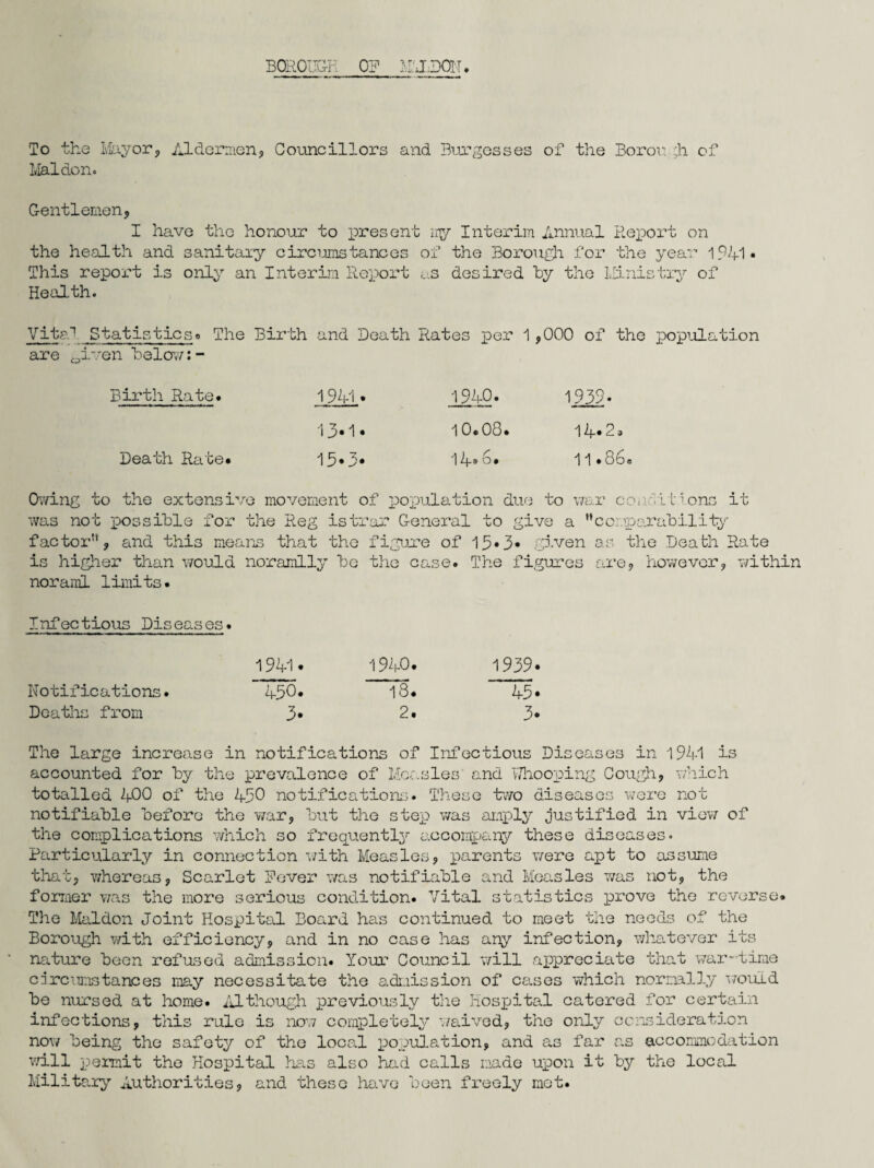 BOROUGH O? MTHDOU. To the Mayor, Aldermen, Councillors and Burgesses of the Boror. ;h of Mai don. Gentlemen, I have the honour to present my Interim Annual Report on the health and sanitary circumstances of the Borough for the year 1941* This report is only an Interim Report us desired by the Ministry of Health. Vita1 Staticticso The Birth and Death Rates per 1,000 of the population are 0iven below:- Birth Rate. Death Rate. 1941» 13-1 • 15*3* 1942. 10.08. 14.6. 1939> 1 4* 2 a 11.86. Owing to the extensive movement of population due to war conditions it was not possible for the Reg istrar General to give a ’’comparability- factor”, and this means that the figure of 13•3• given as the Death Rate is higher than would noramlly be the case. The figures are, however, within noraml limits. Infectious Diseases. Notifications. Deaths from 1940. 18. 2. 1939. 43. 3* The large increase in notifications of Infectious Diseases in 1941 is accounted for by the prevalence of Measles' and Whooping Cough, which totalled 400 of the 430 notifications. These two diseases were not notifiable before the war, but the step was amply justified in view of the complications which so frequently accompany these diseases. Particularly in connection with Measles, parents were apt to assume that, whereas, Scarlet Never was notifiable and Measles was not, the former was the more serious condition. Vital statistics prove the reverse. The Maldon Joint Hospital Board has continued to meet the needs of the Borough with efficiency, and in no case has any infection, whatever its nature been refused admission. Your Council will appreciate that war-time circumstances may necessitate the admission of cases which normally would be nursed at home. Although previously the hospital catered for certain infections, this rule is now completely waived, the only consideration now being the safety of the local population, and as far as accommodation will permit the Hospital has also had calls made upon it by the local Military Authorities, and these have been freely mot.