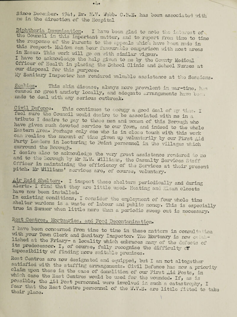 Sinoo December. 1941? Dr. H.V. .7 ebb. C.B.E. has been associated with me in the direction of the Hospital Diphtheria Immunisation. I have been glad to note the interest of the Council in this important matter, and to report from time to time the response of the Parents to the appeals which have been made in this respect* Mai don can bear favourable comparison with most areas m Essex* 1’his work will go on with similar vigour* I have to ^acknowledge the help given to me by the County Medic,al Oflicer of Health in placing the School Clinic and School Nurses at our disposal for this purpose. Iviy Sanitary Inspector has rendered valuable assistance at the Sessions. iniaf ■ifE* This skin disease, always more prevalent in war-time, h,-s caused no great anxiety locally, and adequate arrangements have bo i made to aeal with any serious outbreak* Civil Defence* This continues to occupy a good deal of my tine. I feel sure the.Council would desire to be associated with me in a tribute I desire to pay to those men and women of this Borough who nave given such devoted service to our Town, and indeed to the whole Eastern Area. Perhaps only one who is in close touch v/ith this work can realise the amount of time given up voluntarily by our First Aid Party Leaders in lecturing to Point personnel in 'Hie villages which surround the Borough. I desire also to acknowledge the very groat assistance rendered to me and to tne .borough by Mr M.XL Williams, the Casualty Services Staff Ciiicer in niaintaini^ the efficiency of the Services at their present piucn. Mr williams’ services are, of course, voluntary. —Q'Lt°rs* I inspect these shelters periodically and during alerts. I find that they are little used. Heating and Elsan closets have now been installed. In existing conditions, I consider the employment of four whole time shelter wardens is a waste of labour and public money. This is especially rue m Summer when little more than a periodic sweep out is necessary. 4£St Centres, Mortuaries, and Food Decontamination. I.have been concerned from time to time in these matters in consult* : ion witn your Town Clerk and Sanitary Inspector. The Mortuary is now estab¬ lished at the Friary- a locality which embraces many of the defects of its predecessor. I, of course, fully recognise the difficulty cT impossibility of finding more suitable premises. Rest Centres are now designated and equipped, but I am not altogether satisfied with the staffing arrangements. Civil Defence has now a priority laim upon these m the case of demolition of our First Aid Posts, in wnich case the Rest Centres would be used for the wounded. If, as is possible, the Aid Post personnel were involved in such a catastrophy, I xear tnat the Rest Centre personnel of the tf.V.S* are little fitted to tab their place. \