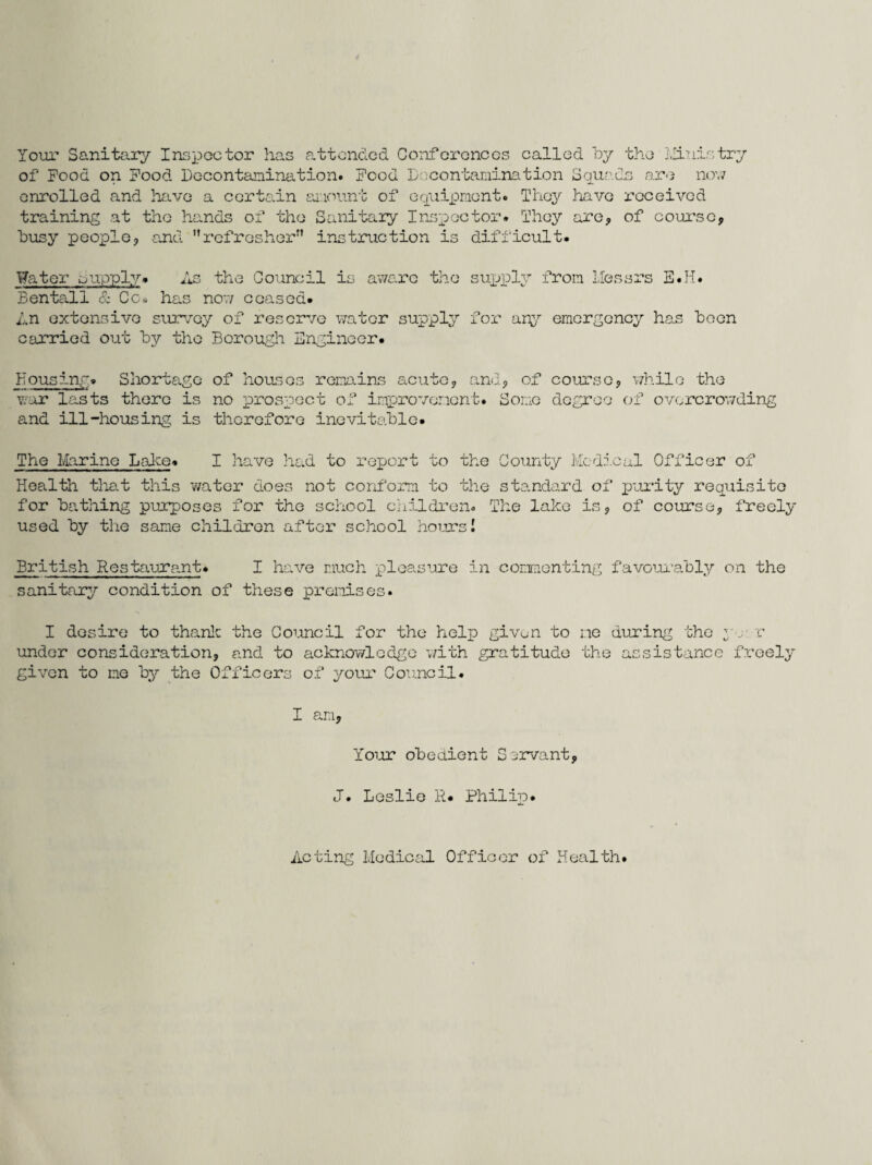 Your Sanitary Inspector has attended Conferences called by the Ministry of Food on Food Decontamination. Food Decontamination Squads are now enrolled and have a certain amount of equipment. They have received training at the hands of the Sanitary Inspector. They are* of course* busy people* and refresher’ instruction is difficult. Water capply. As the Council is aware the supply from Messrs E.H. Bentall & Cc* has now ceased. An extensive survey of reserve water supply for any emergency has been carried out by the Borough Engineer. Housing. Shortage of houses remains acute* and* of course* while the war lasts there is no prospect of improvement. Some degree of overcrowding and ill-housing is therefore inevitable. The Marine Lake. I have had to report to the County Medical Officer of Health that this water does not conform to the standard of purity requisite for bathing purposes for the school children. The lake is, of course, freely used by the same children after school hours I British Restaurant. I have much pleasure in commenting favourably on the sanitary condition of these premises. I desire to thank the Council for the help givo-n to me during the y, r under consideration, and to acknowledge with gratitude the assistance freely given to me by the Officers of your Council. I am. Your obedient S ervant* J. Leslie R. Philip. Acting Medical Officer of Health.