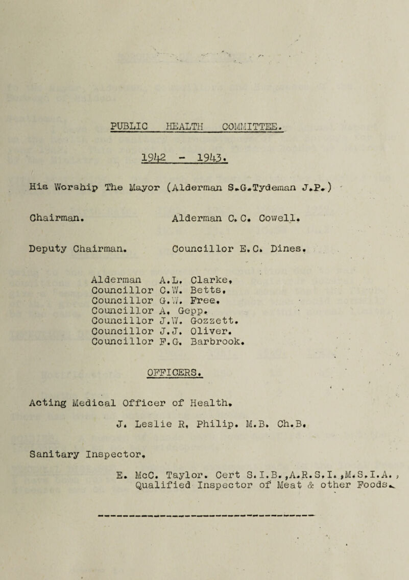 PUBLIC HEALTH COMMITTEE. 1942 - 1943. His Worship The Mayor (Alderman. S*G*Tydeman J.P*) - Chairman. Alderman C. C# Cowell. Deputy Chairman. Councillor E.C. Dines. Alderman A. L. Clarke. Councillor C. W. Betts, Councillor G. w. Free. Councillor A. Gepp. Councillor J. W. Gozzett. Councillor J. J. Oliver. Councillor F. G. Barbrook OFFICERS. Acting Medical Officer of Health. J. Leslie R, Philip. M.B. Ch.B. Sanitary Inspector. E. McC. Taylor. Cert S.I.B.,A.R.S.I.,M.S.I.A Qualified Inspector of Meat & other Foods