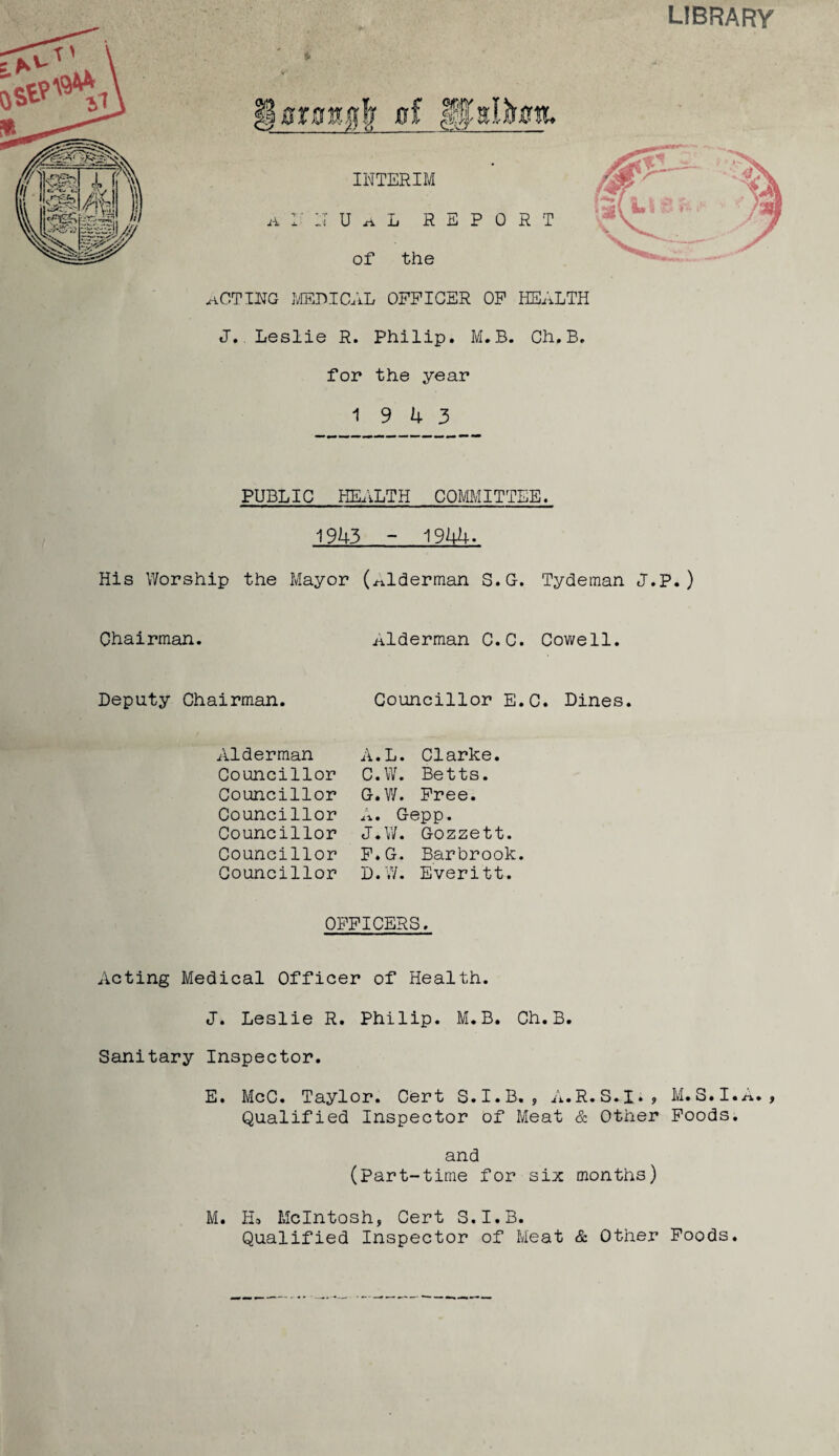 act Im MEDICAL OFFICER OF HEALTH J. Leslie R. Philip. M.B. Ch.B. for the year 19 4 3 PUBLIC HEALTH COMMITTEE. 1943 - 1944. His Worship the Mayor (alderman S.G. Tydeman J.P.) Chairman. alderman C.C. Cowell. Deputy Chairman. Alderman Councillor Councillor Councillor Councillor Councillor Councillor Councillor E.C. Dines. A.L. Clarke. C. W. Betts. G-.W. Free. A. Gepp. J.W. Gozzett. F.G. Barbrook. D. W. Everitt. OFFICERS. Acting Medical Officer of Health. J. Leslie R. Philip. M.B. Ch.B. Sanitary Inspector. E. McC. Taylor. Cert S.I.B. , A.R.S.I., M.S.I.A. , Qualified Inspector of Meat & Other Foods. and (Part-time for six months) M. Ho McIntosh, Cert S.I.B. Qualified Inspector of Meat & Other Foods.