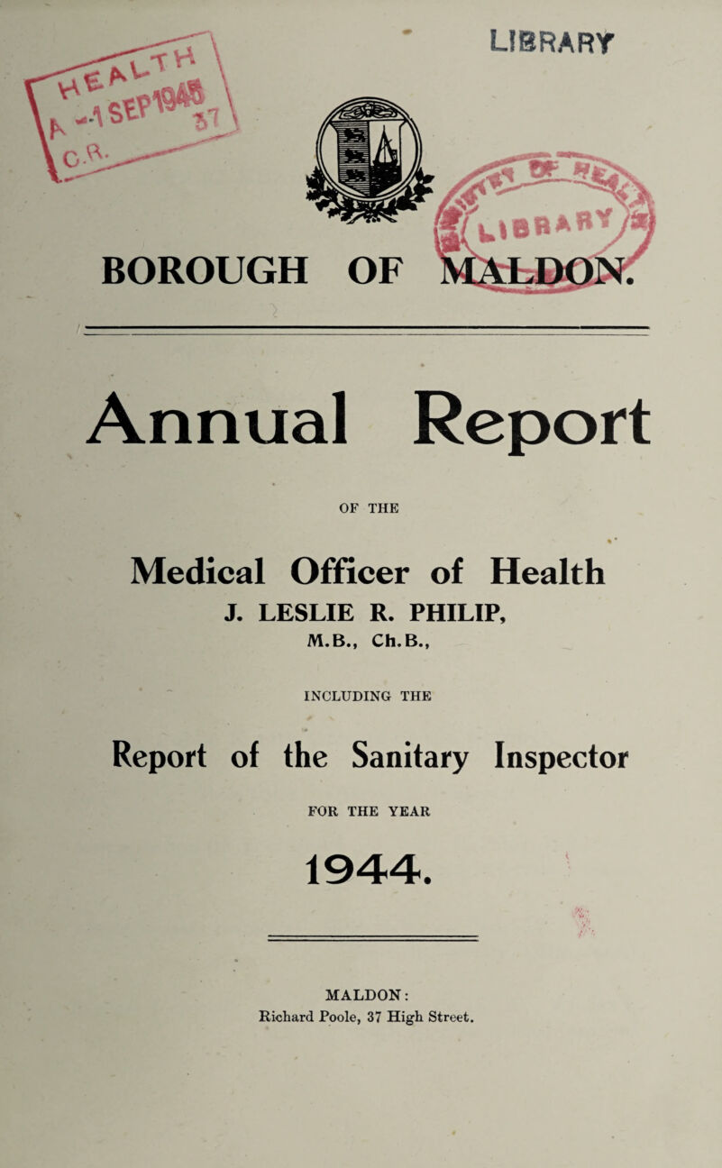 Annual Report OF THE «• Medical Officer of Health J. LESLIE R. PHILIP, M.B., Ch.B., INCLUDING THE Report of the Sanitary Inspector FOR THE YEAR 1944. MALDON: Richard Poole, 37 High Street.
