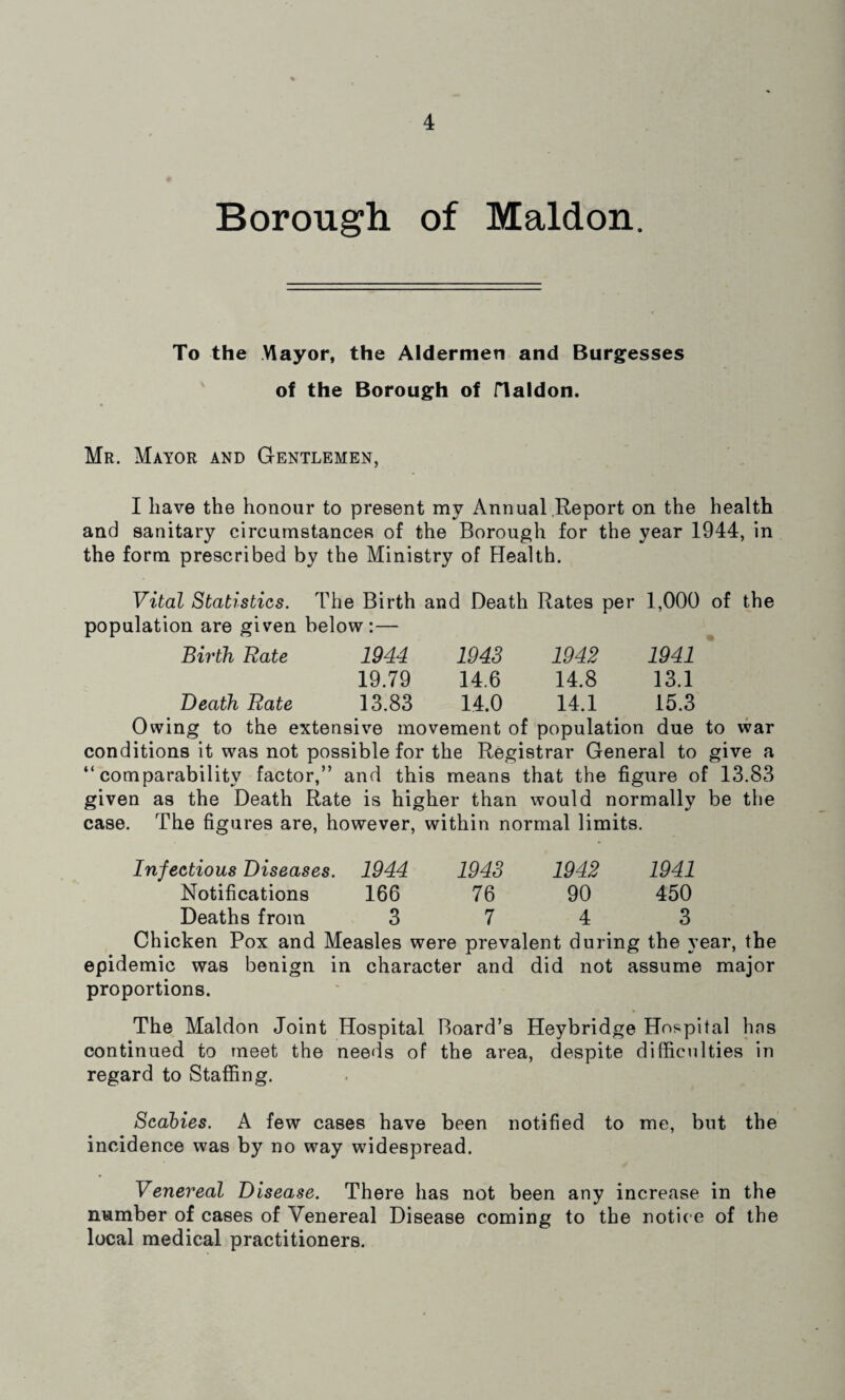 Borough of Maldon. To the Mayor, the Aldermen and Burgesses of the Borough of flaldon. Mr. Mayor and Gentlemen, I have the honour to present my Annual Report on the health and sanitary circumstances of the Borough for the year 1944, in the form prescribed by the Ministry of Health. Vital Statistics. The Birth and Death Rates per 1,000 of the population are given below:— Birth Rate 1944 1943 1942 1941 19.79 14.6 14.8 13.1 Death Rate 13.83 14.0 14.1 15.3 Owing to the extensive movement of population due to war conditions it was not possible for the Registrar General to give a “comparability factor,” and this means that the figure of 13.83 given as the Death Rate is higher than would normally be the case. The figures are, however, within normal limits. Infectious Diseases. 1944 1943 1942 1941 Notifications 166 76 90 450 Deaths from 3 7 4 3 Chicken Pox and Measles were prevalent during the year, the epidemic was benign in character and did not assume major proportions. The Maldon Joint Hospital Board’s Heybridge Hospital has continued to meet the needs of the area, despite difficulties in regard to Staffing. Scabies. A few cases have been notified to me, but the incidence was by no way widespread. Venereal Disease. There has not been any increase in the number of cases of Venereal Disease coming to the notic e of the local medical practitioners.