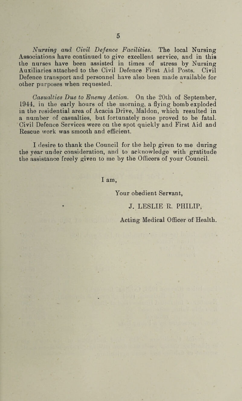 Nursing and Civil Defence Facilities, The local Nursing Associations have continued to give excellent service, and in this the nurses have been assisted in times of stress by Nursing Auxiliaries attached to the Civil Defence First Aid Posts. Civil Defence transport and personnel have also been made available for other purposes when requested. Casualties Due to Enemy Action. On the 20th of September, 1944, in the early hours of the morning, a flying bomb exploded in the residential area of Acacia Drive, Maldon, which resulted in a number of casualties, but fortunately none proved to be fatal. Civil Defence Services were on the spot quickly and First Aid and Rescue work was smooth and efficient. I desire to thank the Council for the help given to me during the year under consideration, and to acknowledge with gratitude the assistance freely given to me by the Officers of your Council. I am, Your obedient Servant, J. LESLIE R. PHILIP, Acting Medical Officer of Health.