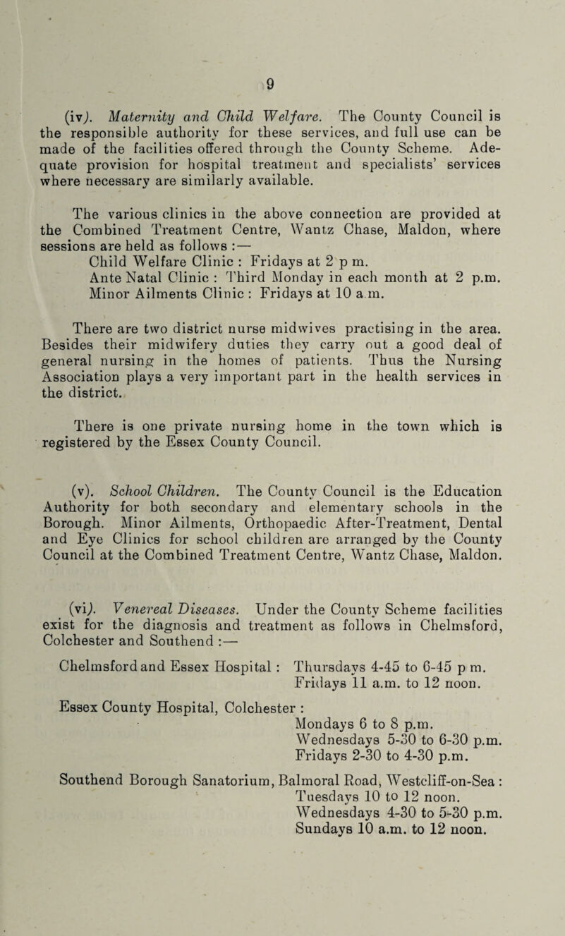 (ivj. Maternity and Child Welfare. The County Council is the responsible authority for these services, and full use can be made of the facilities offered through the County Scheme. Ade¬ quate provision for hospital treatment and specialists’ services where necessary are similarly available. The various clinics in the above connection are provided at the Combined Treatment Centre, Wantz Chase, Maldon, where sessions are held as follows : — Child Welfare Clinic : Fridays at 2 p m. Ante Natal Clinic : Third Monday in each month at 2 p.m. Minor Ailments Clinic : Fridays at 10 a m. There are two district nurse midwives practising in the area. Besides their midwifery duties they carry out a good deal of general nursing in the homes of patients. Thus the Nursing Association plays a very important part in the health services in the district. There is one private nursing home in the town which is registered by the Essex County Council. (v). School Children. The County Council is the Education Authority for both secondary and elementary schools in the Borough. Minor Ailments, Orthopaedic After-Treatment, Dental and Eye Clinics for school children are arranged by the County Council at the Combined Treatment Centre, Wantz Chase, Maldon. (vij. Venereal Diseases. Under the County Scheme facilities exist for the diagnosis and treatment as follows in Chelmsford, Colchester and Southend :— Chelmsford and Essex Hospital : Thursdays 4-45 to 6-45 p m. Fridays 11 a.m. to 12 noon. Essex County Hospital, Colchester : Mondays 6 to 8 p.m. Wednesdays 5-30 to 6-30 p.m. Fridays 2-30 to 4-30 p.m. Southend Borough Sanatorium, Balmoral Road, Westcliff-on-Sea : Tuesdays 10 to 12 noon. Wednesdays 4-30 to 5-30 p.m. Sundays 10 a.m. to 12 noon.