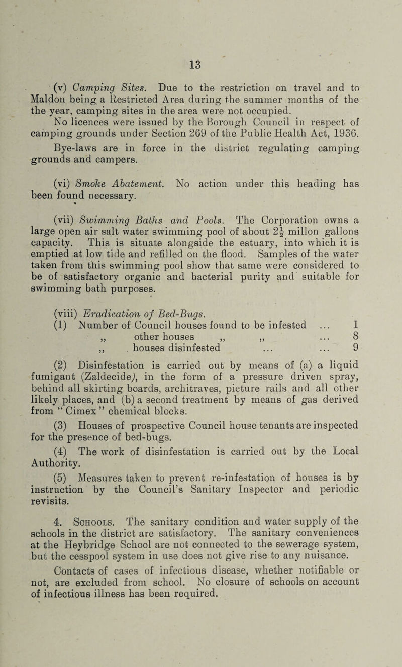 (v) Camping Sites. Due to the restriction on travel and to Maldon being a Restricted Area during the summer months of the the year, camping sites in the area were not occupied. No licences were issued by the Borough Council in respect of camping grounds under Section 269 of the Public Health Act, 1936. Bye-laws are in force in the district regulating camping grounds and campers. (vi) Smoke Abatement. No action under this heading has been found necessary. (vii) Swimming Baths and Pools. The Corporation owns a large open air salt water swimming pool of about millon gallons capacity. This is situate alongside the estuary, into which it is emptied at low tide and refilled on the flood. Samples of the water taken from this swimming pool show that same were considered to be of satisfactory organic and bacterial purity and suitable for swimming bath purposes. * (viii) Eradication of Bed-Bugs. (1) Number of Council houses found to be infested ... 1 ,, other houses ,, ,, ... 8 ,, . houses disinfested ... ... 9 (2) Disinfestation is carried out by means of (a) a liquid fumigant (Zaldecidej, in the form of a pressure driven spray, behind all skirting boards, architraves, picture rails and all other likely places, and (b) a second treatment by means of gas derived from “ Cimex ” chemical blocks. (3) Houses of prospective Council house tenants are inspected for the presence of bed-bugs. (4) The work of disinfestation is carried out by the Local Authority. (5) Measures taken to prevent re-infestation of houses is by instruction by the Council’s Sanitary Inspector and periodic revisits. 4. Schools. The sanitary condition and water supply of the schools in the district are satisfactory. The sanitary conveniences at the Heybridge School are not connected to the sewerage system, but the cesspool system in use does not give rise to any nuisance. Contacts of cases of infectious disease, whether notifiable or not, are excluded from school. No closure of schools on account of infectious illness has been required.