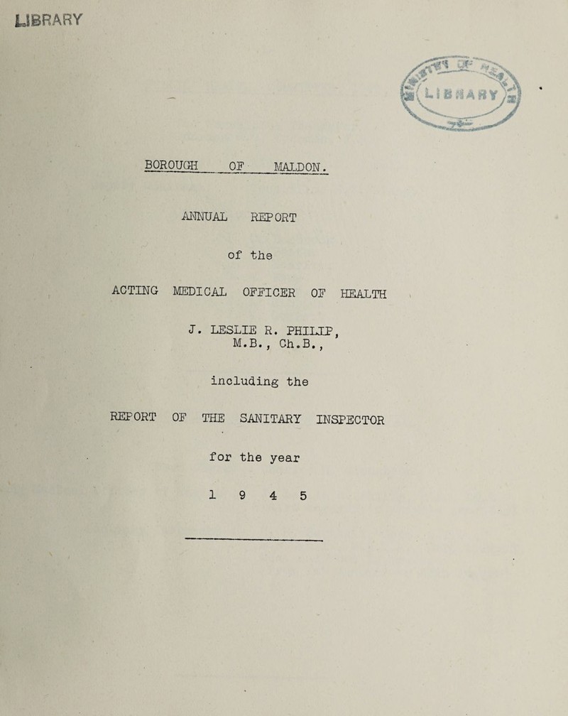 LIBRARY BOROUGH OF MALDON. ANNUAL REPORT of the ACTING MEDICAL OFEICER OE HEALTH I. LESLIE R. PHILIP, M.B., Ch.B., including the REPORT OE THE SANITARY INSPECTOR for the year 19 4 5