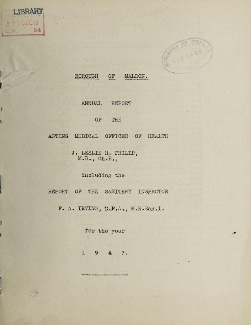 BOROUGH OF MALDON UBRAffif ANNUAL REPORT OF THE ACTING MEDICAL OFFICER OF HEALTH J. LESLIE R. PHILIP, M.B., Ch*B•, including the REPORT OF THE SANITARY INSPECTOR F. A. IRVING, D*P.A,, M.R.San.I. for the year