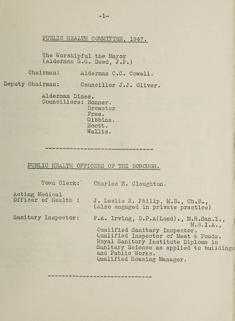 -1- PUBLIC HEALTH COMMITTEE, 1947. The Worshipful the Mayor (Alderman S.G-. Deed, I.P.) Chairman: Alderman C.C. Cowell. Deputy Chairman: Councillor J.J. Oliver. Alderman Dines. Councillors: Bonner. Brewster Free. Gibbins. Scott. Wallis. PUBLIC HEALTH OFFICERS OF THE BOROUGH. Town Clerk: Acting Medical Officer of 'Health : Sanitary Inspector: Charles II. Cloughton. I. Leslie R. Philip, M.B., Ch.B., (Also engaged in private practice) F.A. Irving, D.P.A(Lond)., M.R.San.I., M.S.I.A., Qualified Sanitary Inspector. Qualified Inspector of Meat & Foods. Royal Sanitary Institute Diploma in Sanitary Science as applied to buildings and Public Works. Qualified Housing Manager.