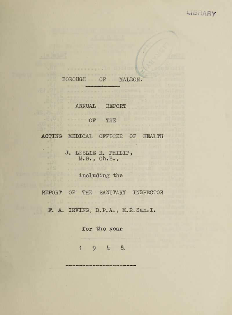 / BOROUGH OP MALDON. ANNUAL REPORT OP THE ACTING MEDICAL OPPICER OP HEALTH J. LESLIE R. PHILIP s M.B. <, Ch.B. * including the REPORT OP THE SANITARY INSPECTOR P. A. IRVING, D. P. A. y M.R.San.I. for the year 19 4 8.