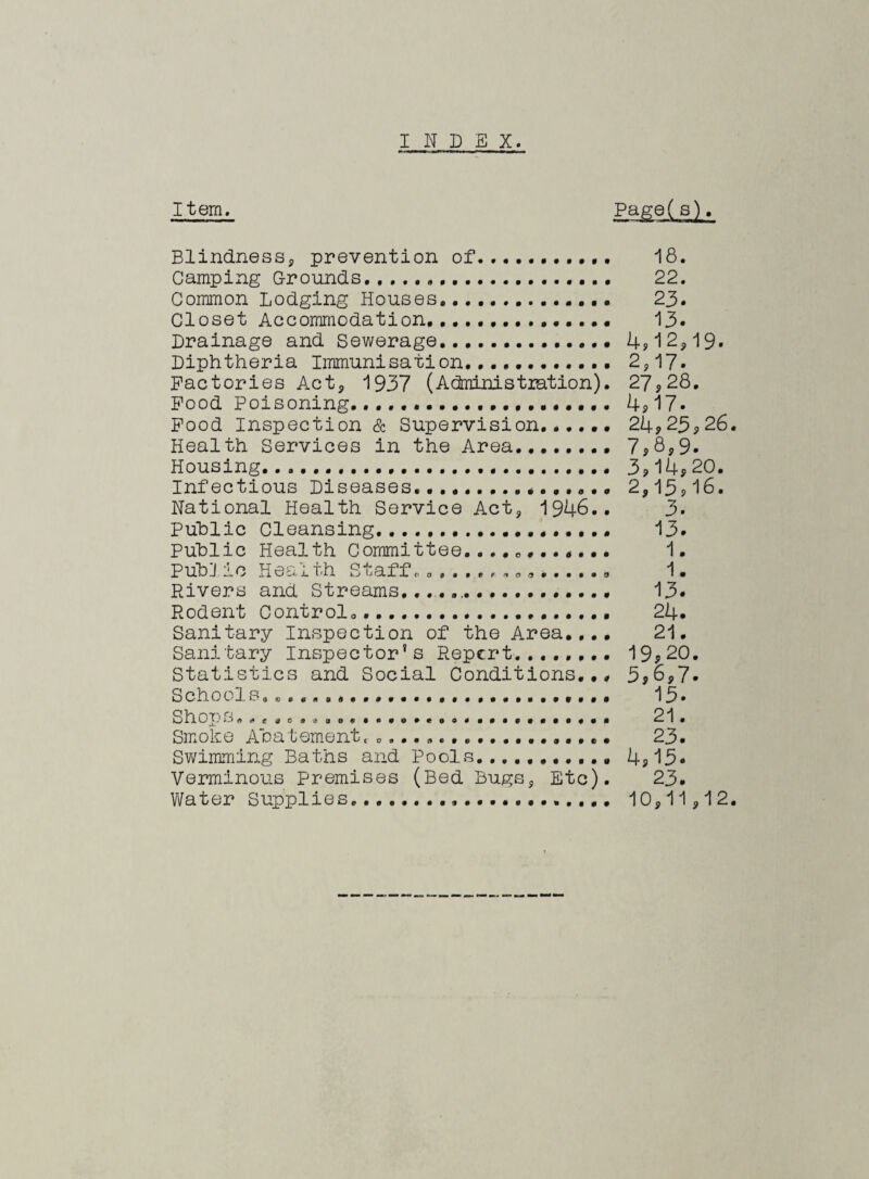 INDEX. Item. Page(s). Blindness* prevention of. 18. Camping Grounds. 22. Common Lodging Houses. 23. Closet Accommodation. 13- Drainage and Sewerage..... 4? 12* 19. Diphtheria Immunisation. 2*17. Factories Act* 1937 (Admnistxation). 27,28. Food Poisoning... 4* 17- Food Inspection & Supervision...... 24,23*26. Health Services in the Area. 7,8*9. Housing......... 3,14*20. Infectious Diseases.2,13,16. National Health Service Act* 1946.. 3. Public Cleansing. 13. Public Health Committee........#... 1. Pub I! io Health Staff. «....... 1. Pavers and Streams....... 13- Rodent Control... 24- Sanitary Inspection of the Area.,.. 21. Sanitary Inspector’s Report.. 19*20. Statistics and Social Conditions... 3*6,7- Schools... 13- Shop S.,e, ca.aa. ....... ............ a 21. Smoke Abatement,„.................• 23. Swimming Baths and Pools........... 4* 15* Verminous premises (Bed Bugs* Etc). 23- Water Supplies.... 10*11,12.