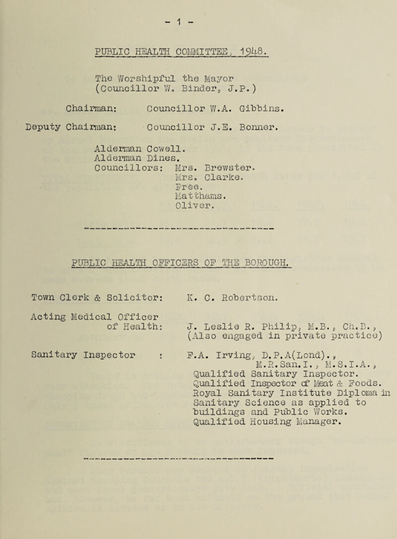 1 PUBLIC HEALTH COMMITTEE* 1948. The Worshipful the Mayor (Councillor Wo Binder* J.P.) Chairman: Councillor W.A. Gibbins. Deputy Chairman: Councillor J.E. Bonner. Alderman Cowell. Alderman Dines. Councillors: Mrs. Brewster. Mrs. Clarke. Free. Mat thams. Oliver. PUBLIC HEALTH OFFICERS OF THE BOROUGH. Town Clerk & Solicitor: K. C. Robertson. Acting Medical Officer of Health: Sanitary Inspector J. Leslie R. Philip* M.B., Ch.B.* (Also engaged in private practice) F.A. Irving* D. P. A(Lond).* M.R.San. I.* M.S.I.A.* Qualified Sanitary Inspector. Qualified Inspector cf Meat & Poods. Royal Sanitary Institute Diploma In Sanitary Science as applied to buildings and Public Works. Qualified Housing Manager.