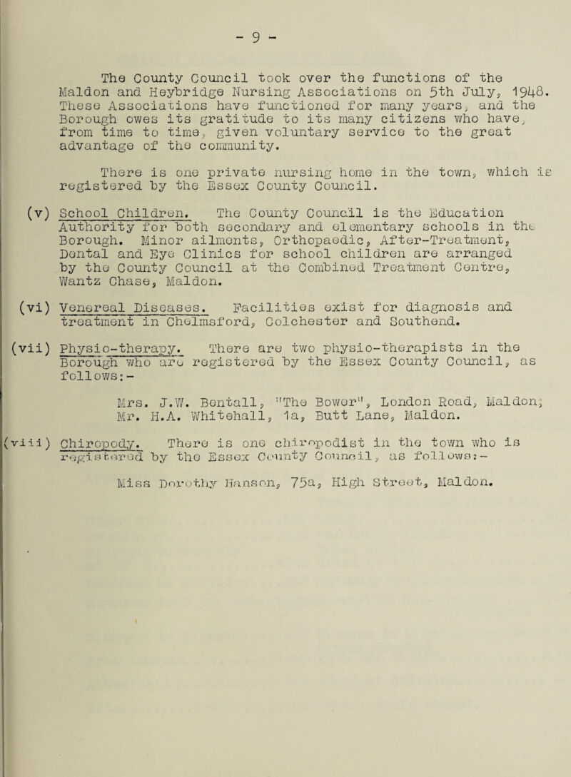 The County Council took over the functions of the Maldon and Heyhridge Nursing Associations on 5th July, 1948. These Associations have functioned for many years, and the Borough owes its gratitude to its many citizens v/ho have, from time to time., given voluntary service to the great advantage of the community. There is one private nursing home in the town, which is registered hy the Essex County Council. (v) School Children, The County Counc.il is the Education Authority for hoth secondary and elementary schools in the Borough. Minor ailments, Orthopaedic, After-Treatment, Dental and Eye Clinics for school children are arranged hy the County Council at the Combined Treatment Centre, Wantz Chase, Maldon. (vi) Venereal Diseases. Facilities exist for diagnosis and treatment in Chelmsford, Colchester and Southend. (vii) Physio-therapy. There are two physio-therapists in the Borough who are registered hy the Essex County Council, as follows:- Mrs. J.W. Bentall, The Bower”, London Road, Maldon; Mr. H.A. Whitehall, la. Butt Lane, Maldon. (viia) Chiropody. There is one chiropodist in the town who is registered hy the Essex County Council, as follows:- Miss Dorothy Hanson, 75a, High Street, Maldon.