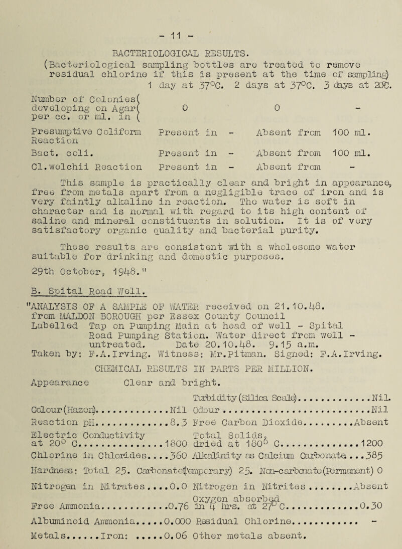 11 BACTERIOLOGICAL RESULTS. (Bacteriological sampling bottles are treated to remove residual chlorine if this is present at the time of sampling) 1 day at 37°C. 2 days at 37°0. 3 days at 250. Number of Colonies( developing on Agar( per cc. or ml. in ( Pres ump tive C ol if o rm Reaction Bact. coli. Cl.welchii Reaction 0 Present in Present in Present in 0 Absent from 100 ml. Absent from 100 ml. Absent from This sample is practically clear and bright in appearance5 free from metals apart from a negligible trace of iron and is very faintly alkaline in reaction. The water is soft in character and is normal with regard to its high content of saline and mineral constituents in solution. It is of very satisfactory organic quality and bacterial purity. These results are consistent with a wholesome water suitable for drinking and domestic purposes. 29th October, 1948.” B. Spital Road Well. ’’ANALYSIS OP A SAMPLE OP WATER received on 21 10.48. from IVLALLON BOROUGH per Essex County Council Labelled Tap on Pumping Main at head of well - Spital Road Pumping Station. Water direct from well - untreated. Late 20.10.48. 9»15 a.m. Taken by: F.A.Irving. Witness: Mr.Pitman. Signed: P.A.Irving. CHEMICAL RESULTS IN PARTS PER MILLION. Appearance Clear and bright. Turbidity (Silica Scale). ..Nil. Colour(Hazen).Nil Odour. Nil Reaction pH...8.3 Free Carbon Lioxide..Absent Electric Conductivity Total Solids. at 20° C.1800 dried at 1806 C...1200 Chlorine in Chlorides. . . .360 Alkalinity as Calcium Carbonate .. .383 Hardness: Total 25. Carbonatefemporary) 25. N cn-c arbcna to (permanent) 0 Nitrogen in Nitrates .... 0. 0 Nitrogen in Nitrites ........Absent Oxygen absorbed Free Ammonia. .......... .0.76 in 4 hrs. at 2r C.0.30 Albuminoid Ammonia.... .0.000 Residual Chlorine.. .