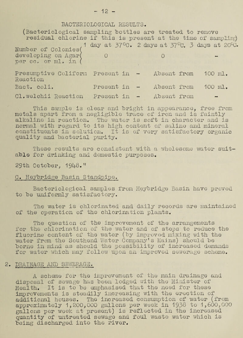 12 BACTERIOLOGICAL RESULTS. (Bacteriological sampling Lotties are treated to remove residual chlorine if this is present at the time of sampling) 1 day at 37°G. 2 days at 37°C. 3 days at 20°0. Number of Coloniesf developing on Agar( 0 0 per cc, or ml. in Presumptive Goliform Present in ~ Reaction Bact. coll. Cl.welchii Reaction Present in Present in Absent from 100 ml. Absent from 100 ml. Absent from This sample is clear and bright in appearance* free from metals apart from a negligible trace of iron and is faintly alkaline in reaction. The water is soft in character and is normal with regard to its high content of saline and mineral constituents in solution. It is of very satisfactory organic quality and bacterial purity. These results are consistent with a wholesome water suit¬ able for drinking and domestic purposes. 29th October* 1948.” 0. Heybridge Basin Standpipe. Bacteriological samples from Heybridge Basin have proved to be uniformly satisfactory. The water is chlorinated and daily records are maintained of the operation of the chlorination plants. The question of the improvement of the arrangements for the chlorination of the water and of steps to reduce the fluorine content of the v/ater (by improved mixing with the water from the Southend Water Company’s Mains) should be borne in mind as should the possibility of increased demands for water which may follow upon an improved sewerage scheme. 2. DRAINAGE AND SEWERAGE, A scheme for the improvement of the main drainage and disposal of sewage has been lodged with the Minister of Health. It is to be emphasised that the need for these improvements is steadily increasing with the erection of additional houses. The increased consumption of water (from approximately 1*200*000 gallons per week in 1938 to 1*600*000 gallons per week at present) is reflected in the increased quantity of untreated sewage and foul waste water which is being discharged into the river.