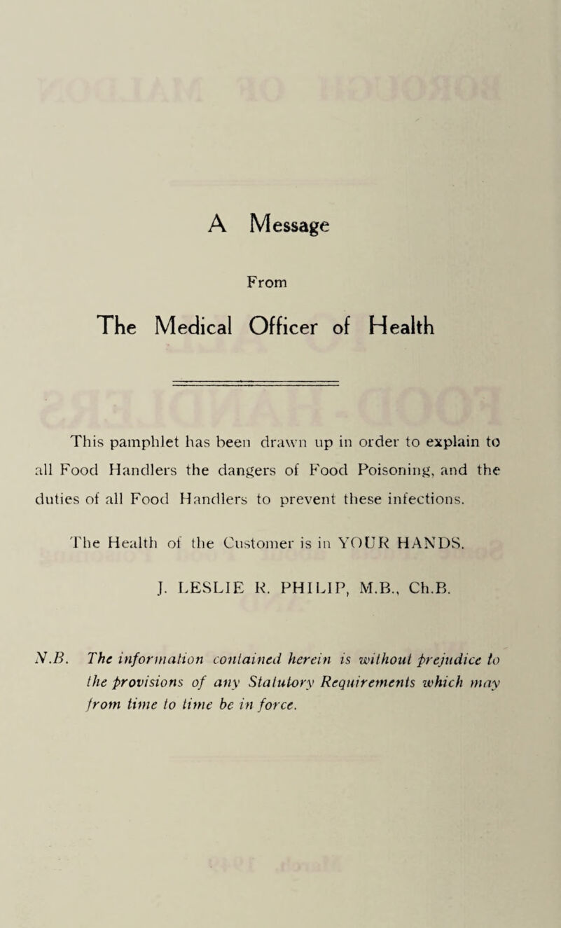 A Message From The Medical Officer of Health This pamphlet has been drawn up in order to explain to all Food Handlers the dangers of Food Poisoning, and the duties of all Food Handlers to prevent these infections. The Health of the Customer is in YOUR HANDS. J. LESLIE R. PHILIP, M.B., Ch.B. N.B. The information contained herein is without prejudice to the provisions of any Statutory Requirements which may from time to time be in force.