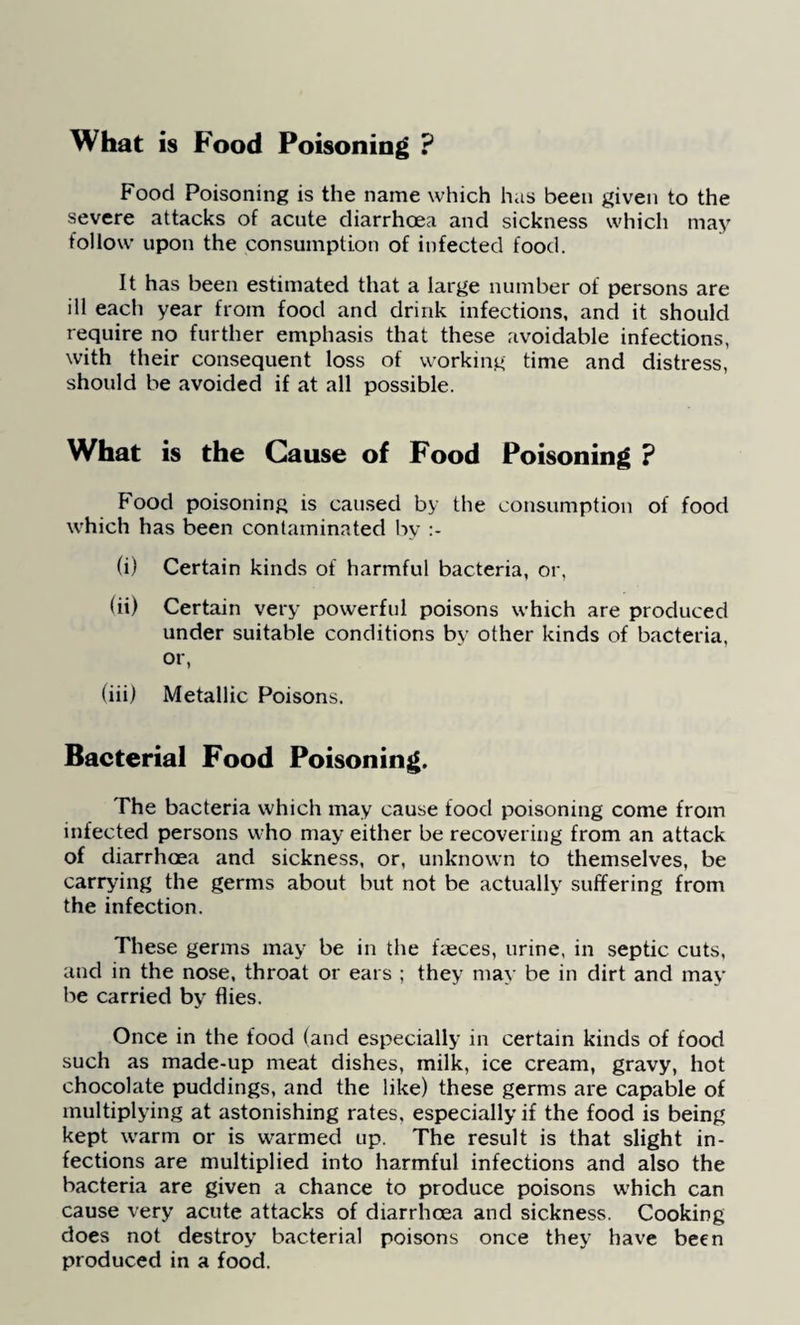 What is Food Poisoning ? Food Poisoning is the name which has been given to the severe attacks of acute diarrhoea and sickness which may follow upon the consumption of infected food. It has been estimated that a large number of persons are ill each year from food and drink infections, and it should require no further emphasis that these avoidable infections, with their consequent loss of working time and distress, should be avoided if at all possible. What is the Cause of Food Poisoning ? Food poisoning is caused by the consumption of food which has been contaminated by (i) Certain kinds of harmful bacteria, or, (ii) Certain very powerful poisons which are produced under suitable conditions by other kinds of bacteria, or, (iii) Metallic Poisons. Bacterial Food Poisoning. The bacteria which may cause food poisoning come from infected persons who may either be recovering from an attack of diarrhoea and sickness, or, unknown to themselves, be carrying the germs about but not be actually suffering from the infection. These germs may be in the faeces, urine, in septic cuts, and in the nose, throat or ears ; they may be in dirt and may be carried by flies. Once in the food (and especially in certain kinds of food such as made-up meat dishes, milk, ice cream, gravy, hot chocolate puddings, and the like) these germs are capable of multiplying at astonishing rates, especially if the food is being kept warm or is warmed up. The result is that slight in¬ fections are multiplied into harmful infections and also the bacteria are given a chance to produce poisons which can cause very acute attacks of diarrhoea and sickness. Cooking does not destroy bacterial poisons once they have been produced in a food.