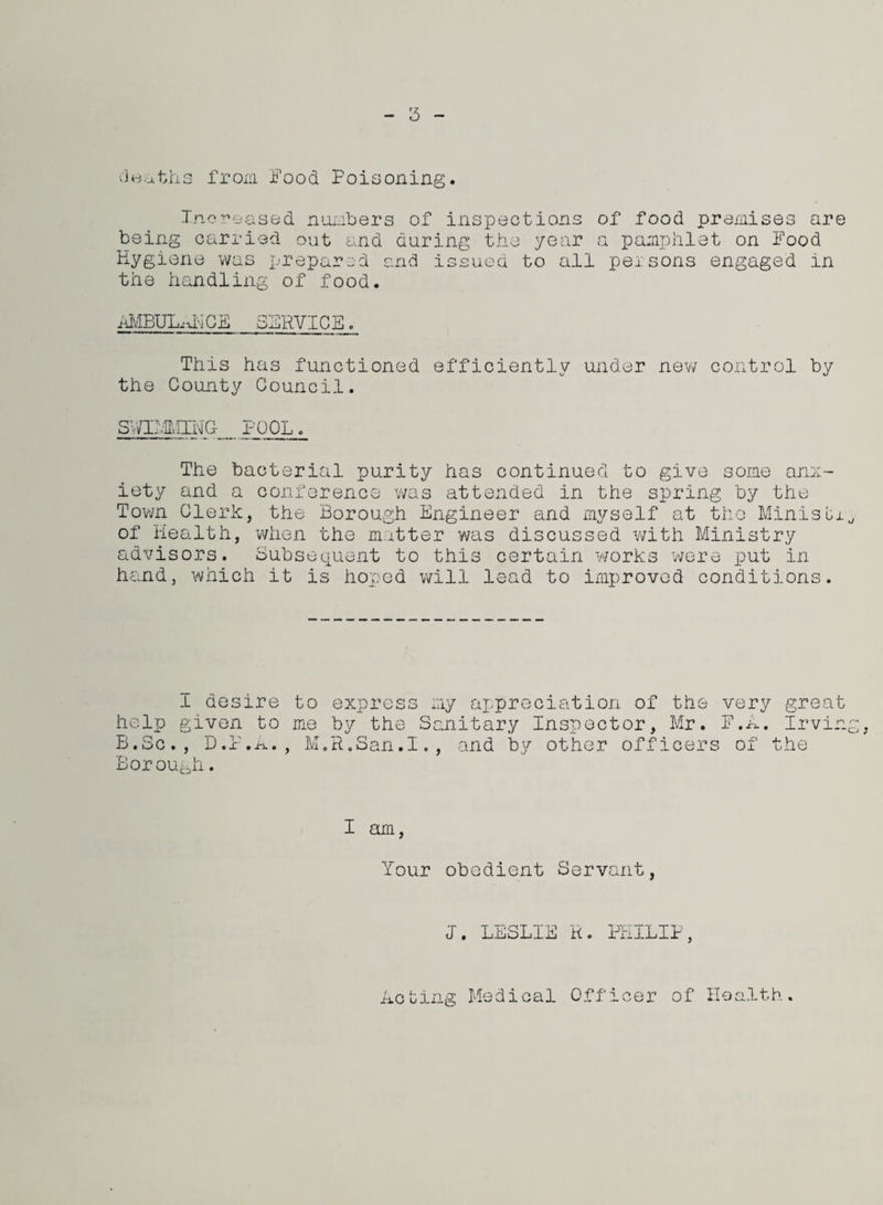 5 deaths from Food Poisoning. Increased numbers of inspections of food premises are being carried out and during the year a pamphlet on Food Hygiene was prepared and issued to all pel sons engaged in the handling of food. AMBULxDi CE SERVICE. This has functioned efficiently under new control by the County Council. SVaivl'HHG POOL The bacterial purity has continued to give some anx¬ iety and a conference was attended in the spring by the Town Cleric, the Borough Engineer and myself at the Minisbi of Health, when the matter was discussed with Ministry advisors. Subsequent to this certain works were put in hand, which it is hoped will lead to improved conditions. I desire to express my appreciation of the very great help given to me by the Sanitary Inspector, Mr. F.A. Irving, B.Sc., D.P.A., M.R.San.I., and by other officers of the Borough. I am, Your obedient Servant, I. LESLIE R. PHILIP, Acting Medical Officer of Health.