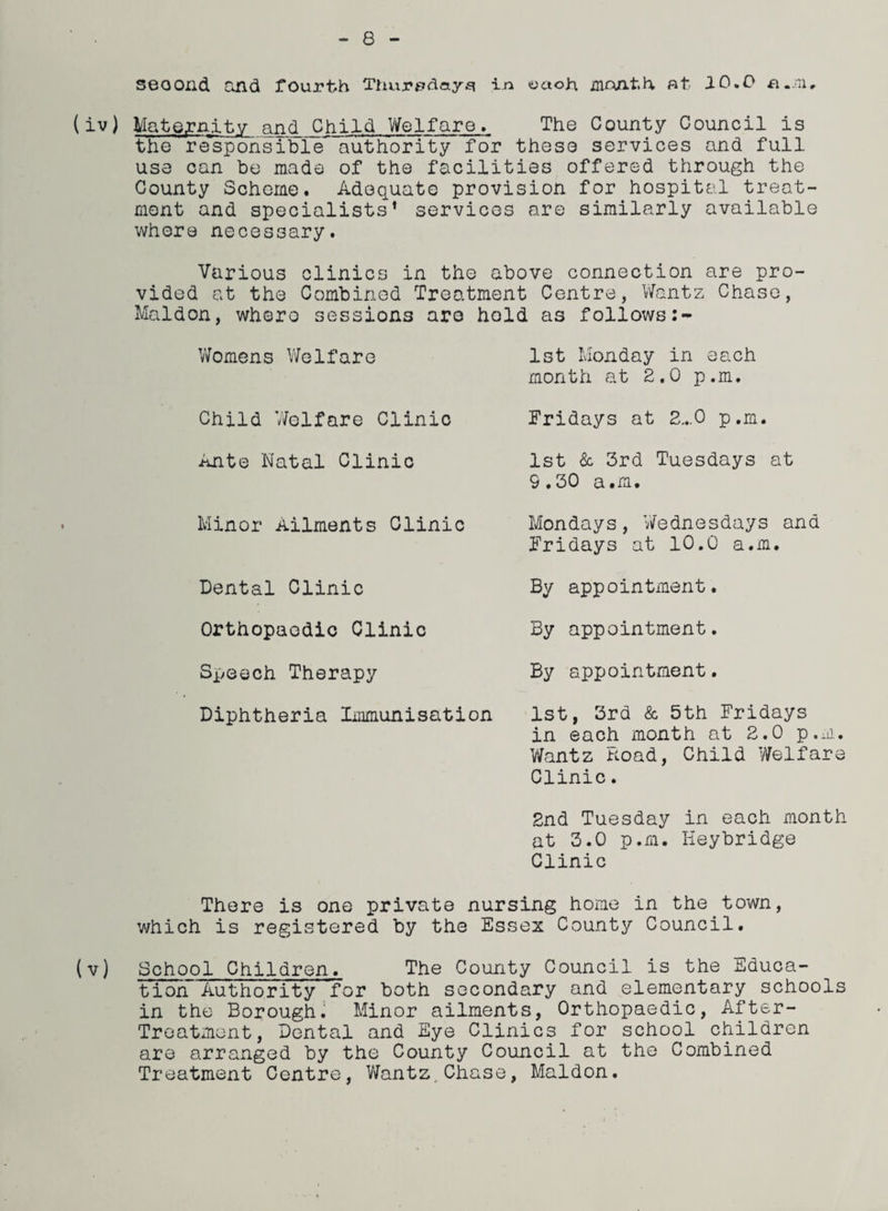 second and fourth Thur^day^ in yaoh month at. 10.0 a.m. (iv) Maternity and Child Welfare. The County Council is the responsible authority for these services and full use can be made of the facilities offered through the County Scheme. Adequate provision for hospital treat¬ ment and specialists* services are similarly available where necessary. Various clinics in the above connection are pro¬ vided at the Combined Treatment Centre, Wantz Chase, Maldon, whero sessions aro hold as follows 2- Womens Welfare 1st Monday in each month at 2.0 p.m. Child Welfare Clinic Fridays at 2...0 p.m. Ante Natal Clinic 1st & 3rd Tuesdays at 9.30 a.m. Minor Ailments Clinic Dental Clinic Orthopaedic Clinic Speech Therapy Diphtheria Immunisation Mondays, Wednesdays and Fridays at 10.0 a.m. By appointment. By appointment. By appointment. 1st, 3rd & 5th Fridays in each month at 2.0 p.m. Wantz Hoad, Child Welfare Clinic. 2nd Tuesday in each month at 3.0 p.m. Keybridge Clinic There is one private nursing home in the town, which is registered by the Essex County Council. (v) School Children. The County Council is the Educa¬ tion Authority for both secondary and elementary schools in the Borough. Minor ailments, Orthopaedic, After- Treatment, Dental and Eye Clinics for school children are arranged by the County Council at the Combined Treatment Centre, Wantz,Chase, Maldon.