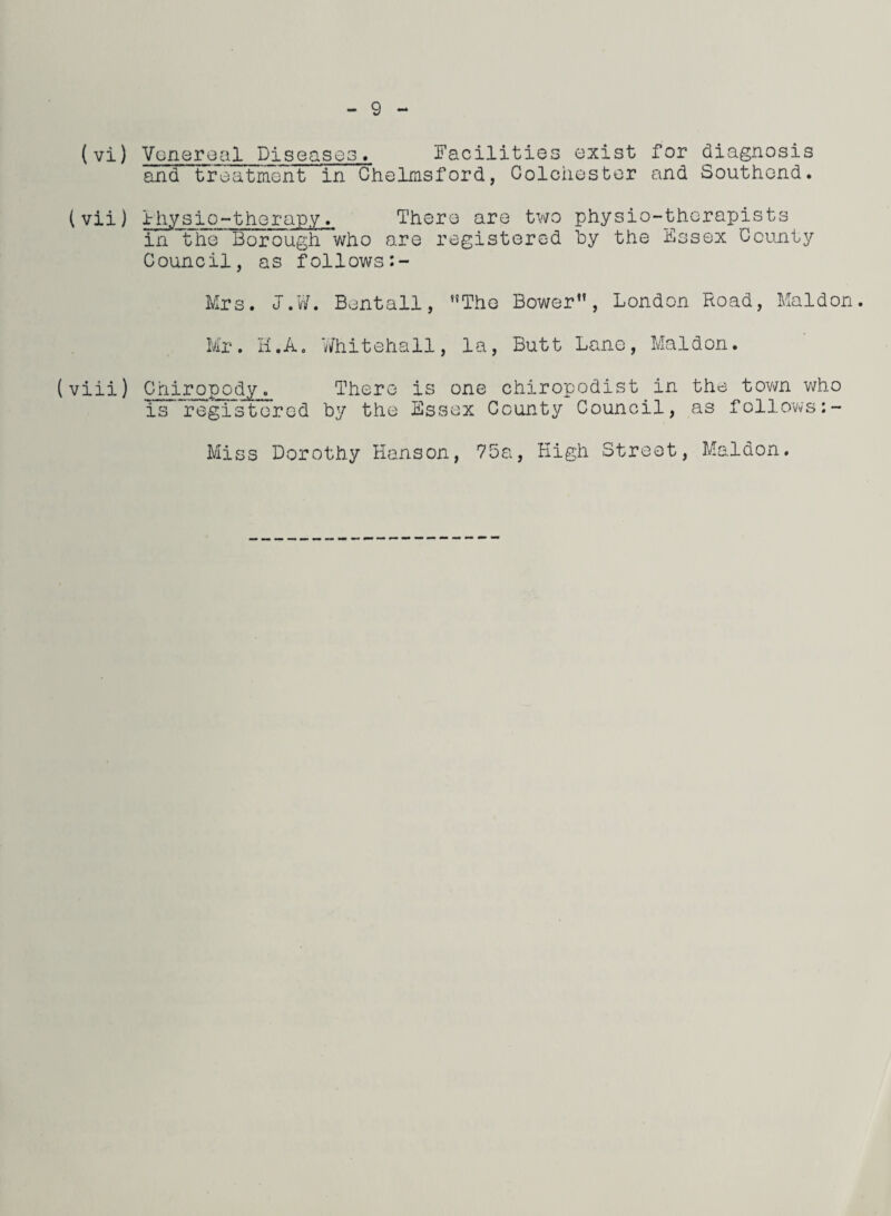 (vi) Venereal Diseases. Facilities exist for diagnosis and treatment in Chelmsford, Colchester and Southend. (vii) Fhysio-therapy. There are two physio-therapists in the Borough who are registered by the Essex County Council, as follows Mrs. J.W. Bentall, The Bower, London Road, Maldon. Mr. H.A. Whitehall, la, Butt Lane, Maldon. (viii) Chiropody. There is one chiropodist in the town who is registered by the Essex County Council, as follows:- Miss Dorothy Hanson, 75a, High Street, Maldon.