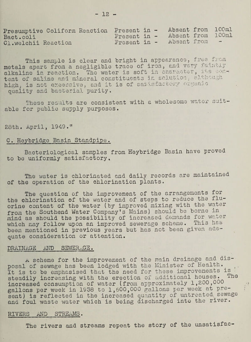 12 Presumptive Conform Bact.coli Cl.welchii Reaction Reaction Present in - Present in - Present in - Absent from 100ml Absent from 100ml Absent from This sample is clear and bright in.appearance, fro metals apart from a negligible trace of iron, and very f alkaline in reaction* The water is soft in character, • tent of sa?iine and mineral constituents in solution >3 ~m L.y - C-J. 'nx > Li- n ‘o— high, is quality not and p -v '» ^ o baoter ! 1 \ v e o nd it is of U« > : Cacrorv gam o ial purity able These results are consistent with a wholesome water suit- for public supply purposes. 28th. April, 1949.” C, Heybridge Basin Standpipe. Bacteriological samples from Heybridge Basin have proved to be uniformly satisfactory. The water is chlorinated and daily records are maintained of the operation of the chlorination plants. The question of the improvement of the arrangements for the chlorination of the water and of steps to reduce the flu¬ orine content of the water (by improved mixing with the water from the Southend Water Company’s Mains) should be borne in mind as should the possibility of increased demands for water which may follow upon an improved sewerage scheme. This has been mentioned in previous years but has not been given ade¬ quate consideration or attention. DRAINAGE AND SEWERAGE. a scheme for the improvement of the main drainage and dis¬ posal of sewage has been lodged v/ith the Minister of Health.. t It is to be emphasised that the need for these improvements is steadily increasing with the erection of additional houses. The increased consumption of water (from approximately 1,200,000 gallons per week in 1938 to 1,600,000 gallons per week at pre¬ sent) is reflected in the increased quantity of. untreated,, sewage and foul waste water which is being discharged into the river. RIVERS aND STREAMS. The rivers and streams repeat the story of the unsatisfac-
