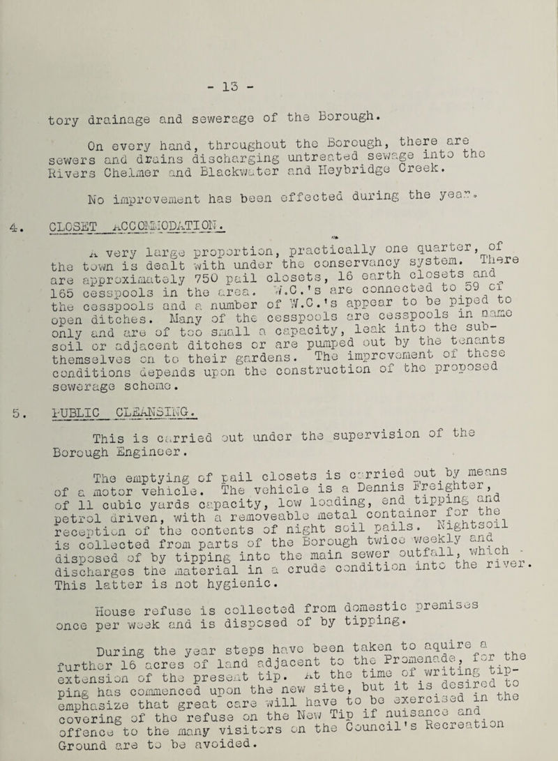 13 tory drainage and sewerage of the Borough. On every hand, throughout the Borough, there ore sewers and drains discharging untreated.sewage into the Rivers Chelmer and Blackwater and I-Ieybridge Creek. No improvement has been effected during the yea..« 4. CLOSET1 ACCOMMODATION^ 5 the are 165 the a very large proportion, practically one quarter, of town is dealt with under the conservancy system, mere U VV1.L -L. vv-i-VXJ. -- -- - ~ A- v- A approximately 750 pail closets, 16 eart^closets^and LO cess'oools in the area. nC.' s are connected to 59 ci cesspools and a number open ditches. Many of the of W.C.’s cesspools only soil and or .re of too appear to be piped to are cesspools in name cul-u ux uwu small a capacity, leak into the sub- ouxx ox adjacent ditches or are pumped out by the tenants themselves on to their gardens. The improvement ox those conditions depends upon the construction of the propose sewerage scheme. I-UBL1C_ CLEANSING. This is carried out under the supervision 01 tno Borough Engineer. The emptying of pail closets is carried of a motor vehicle. The vehicle is a Dennis of 11 cubic yards capacity, low loading, end petrol driven, with a removeable metal conta reception of the contents of night is collected from parts of the Borough twice disposed of by tipping into the main sewer o discharges the material in a crude condition This latter is not hygienic. soil pail out by means Ereighter, tipping and iner for the s. Nightsoil weekly and utfall, which - into the river House refuse is collected from domestic premises once per week and is disposed of by tipping. During the year steps have been taken to aquire a further 16 acres of land adjacent to the Promen-a ^, - extension of the present tip. nt the time of writing tip- ping has commenced upon the.new site, emphasize that great care will hav< covering of the refuse on offence to the many visit. Ground are to be avoided. but to be it is desired to exercised in the the New .^rs on Tin if nuisan ce ind the Council’s Recreation