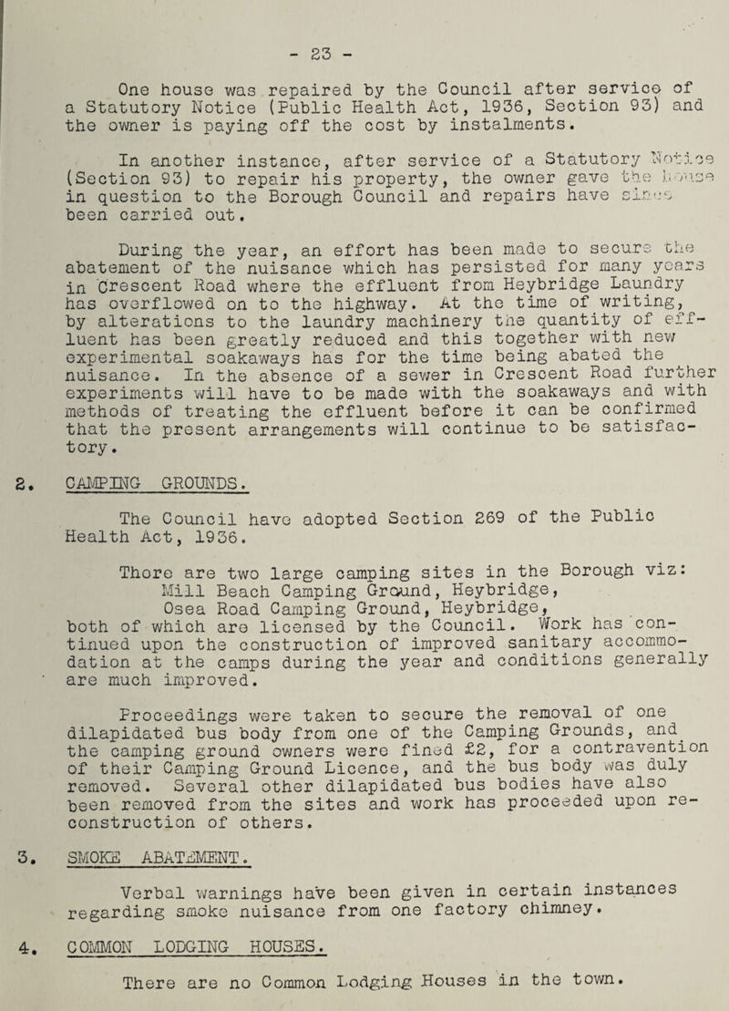 23 One house was repaired by the Council after service of a Statutory Notice (Public Health Act, 1936, Section 93) and the owner is paying off the cost by instalments. In another instance, after service of a Statutory Notice (Section 93) to repair his property, the owner gave the house in question to the Borough Council and repairs have since been carried out. During the year, an effort has been made to secure the abatement of the nuisance which has persisted for many years in Crescent Road where the effluent from Heybridge Laundry has overflowed on to the highway. At the time of. writing,, by alterations to the laundry machinery the quantity of eff¬ luent has been greatly reduced and this together with new experimental soakaways has for the time being abated the nuisance. In the absence of a sewer in Crescent Road further experiments will have to be made with the soakaways and with methods of treating the effluent before it can be confirmed that the present arrangements will continue to be satisfac¬ tory . 2, camping grounds . The Council have adopted Section 269 of the Public Health Act, 1936. Thore are two large camping sites in the Borough viz: Mill Beach Camping Ground, Heybridge, Osea Road Camping Ground, Heybridge, both of which are licensed by the Council. Work has con¬ tinued upon the construction of improved sanitary accommo¬ dation at the camps during the year and conditions generally are much improved. Proceedings were taken to secure the removal of one dilapidated bus body from one of the Camping Grounds, and. the camping ground owners were fined £2, for a contravention of their Camping Ground Licence, and the bus body 'was duly removed. Several other dilapidated bus bodies have also been removed from the sites and work has proceeded upon re¬ construction of others. 3. SMOKE ABATEMENT. Verbal warnings have been given in certain instances regarding smoke nuisance from one factory chimney. 4. C QMMON L ODGING H PUSES. There are no Common Lodging Houses in the town.