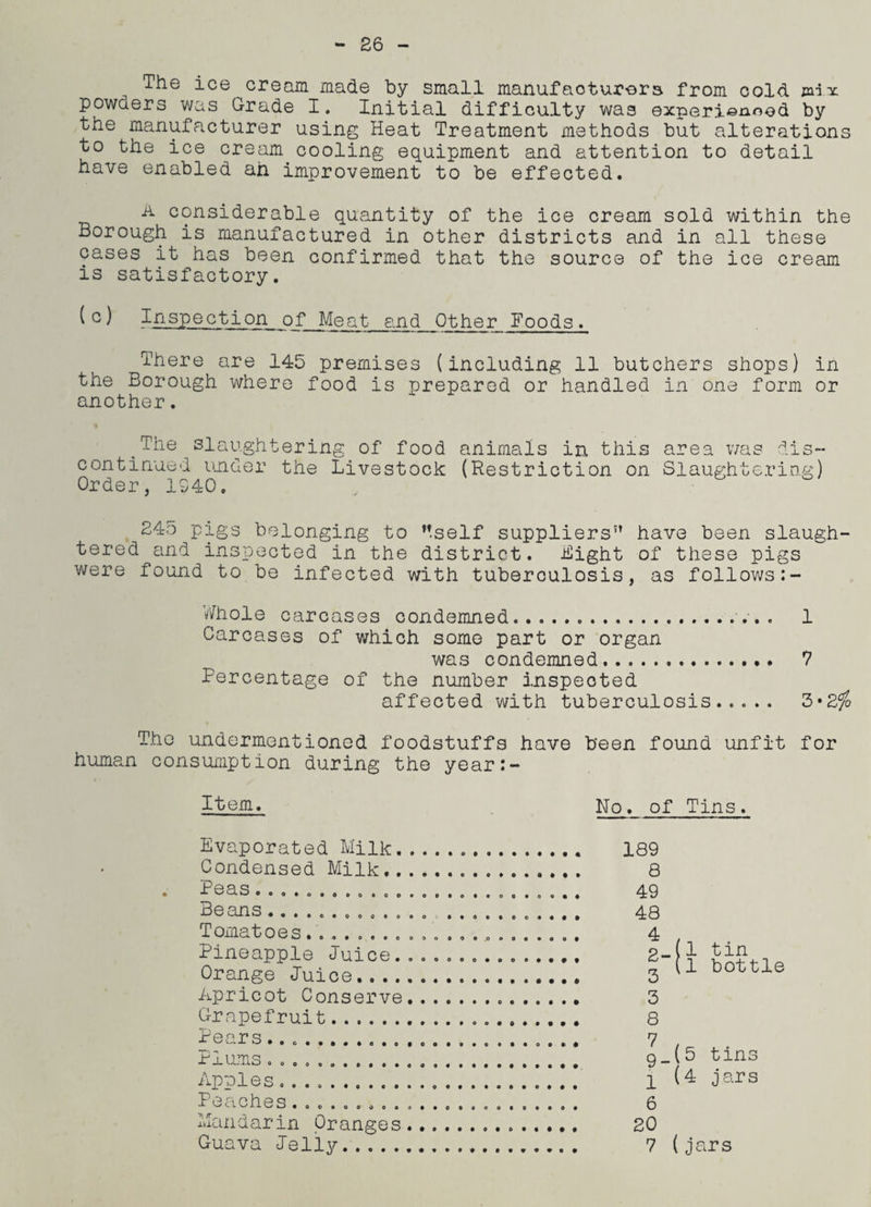 26 . The ice cream made by small manufacturers from cold mix powaers was Grade I. Initial difficulty was experienced by the manufacturer using Heat Treatment methods but alterations to the ice cream cooling equipment and attention to detail have enabled ah improvement to be effected. a considerable quantity of the ice cream sold within the Borough is manufactured in other districts and in all these cases it has been confirmed that the source of the ice cream is satisfactory. (o) Inspection of Meat and Other Foods. There are 145 premises (including 11 butchers shops) in the Borough where food is prepared or handled in one form or another. ^The slaughtering of food animals in this area was dis¬ continued under the Livestock (Restriction on Slaughtering) Order, 1040. 245 pigs belonging to M.self suppliers5’ have been slaugh¬ tered and inspected in the district. Bight of these pigs were found to be infected with tuberculosis, as follows:- Whole carcases condemned.... 1 Carcases of which some part or organ was condemned. 7 Percentage of the number inspected affected with tuberculosis..... 3*2% The undermentioned foodstuffs have been found unfit for human consumption during the year:- Item. No. of Tins. Evaporated Milk. Condensed Milk.. Peas............ Beans.. . . . . Tomatoes........ Pineapple Juice. Orange Juice.... Apricot Conserve Grapefruit. Pears... Plums.. Apples. Peaches......... Mandarin Oranges Guava Jelly. ♦ 1 1 189 Q 49 48 4 2- 3 3 8 9-p 6 20 tin bottle tins jars 7 (jars