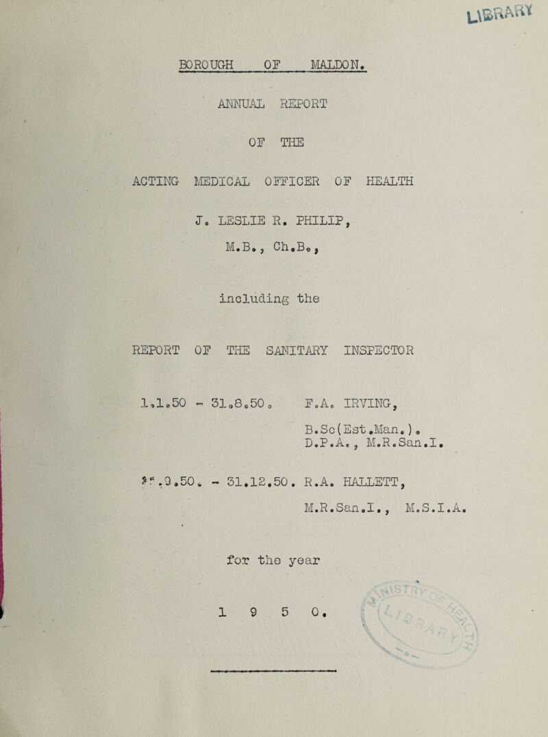 BOROUGH OF MALDQN. ANNUAL REPORT OF THE ACTING MEDICAL OFFICER OF HEALTH J0 LESLIE R. PHILIP, M.B., Ch.B«, including the REPORT OF THE SANITARY INSPECTOR 1.1.50 ~ 31o8o50 0 F0Ac IRVING, B.Sc(Est.Man*)0 D.P.A., M.R.San.I. »r.a.50. - 31.12.50. R.A. HALLETT, M.R.San.I., M.S.I.A. for the year