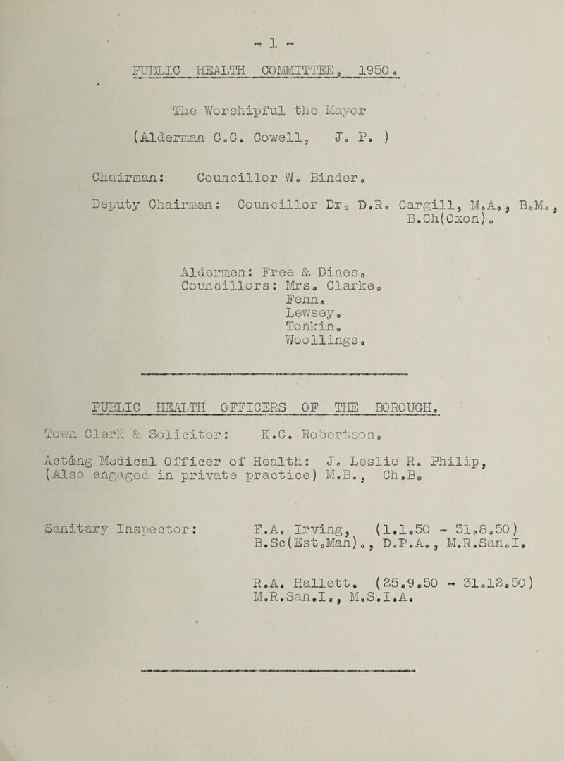 1 PUBLIC HEALTH COMMITTEE 9 1950. Tiie Worshipful the Mayor (Alderman C.C. Cowell, I. P. ) Chairman: Councillor W. Binder. Deputy Chairman: Councillor Dr a D,R. Cargill, M.A,, B.Ch(Ozon)o BoM* , Aldermen: Free & Dines0 Councillors: Mrs, Clarke0 Fenn. Lewsey. Tonkin• WooFlingso PUBLIC HEALTH OFFICERS OF THE BO ROUGH, Town Clerk & Solicitor: K.C. Robertson. Acting Medical Officer of Health: J. Leslie R. Philip, (Also engaged in private practice) M.B., ChfflBe Sanitary Inspector: F.A0 Irving, (1,1.50 - 51*8,50) B,Sc(EstoMan) o, D.P.A., M.R.San.I. R.A. Eallett. (25.9,50 ~ 31.12.50) M.R.San.I., M.S.I.A.