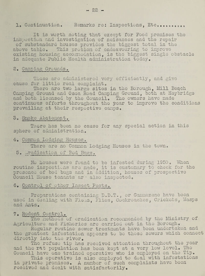 It is worth noting that except for Food premises the inspection and investigation of nuisances and the repair of substandard houses provides the biggest total in the above table. This problem of endeavouring to improve existing housing accomodation the biggest single obstacle in adequate Public Health administration today <-< • Camping Grounds„ These are administered very efficiently, and give cause for little real complaint0 There are two largo sites in the Borough, Mill Beac-h Camping Ground and Osea Road Camping Ground, both at Heybridge and both licensed by the Council, The owners have made continuous efforts throughout the jzroar to improve the conditions prevailing at their respective camps. 3, Smoke Abatement„ There has been no cause for any special action in this sphere of administration, 4o Common Lodging Houses, There are no Common Lodging Houses in the town, 5* eradication of Bod Bugs* No houses were found to be infested during 19500 When routine inspections are made, it is customary to check for the presence of bod bugs and in addition, houses of prospective Council House tenants ar 1 also inspected0 6, Control of other Insect Posts® Preparations containing D.D used in dealing with Flous, Flies and Ants. ,T.S or Gammoxene have been , Cockrcaches, Crickotsg V/asps 7. Rodent Control. The methods of eradication recommended by the Ministry of Agriculture mid Fisheries are carried out in the Borough® Regular routine sewer treatments have boon undertaken and the greatest infestation appears to bo those sewers which connect directly into the river. year The refuse tip has received attention throughout th< and the rat population has been kept at a very low levele The Council havo one trained operative who is employed on the Tip. This operative is also employed to dual with infestations in private promises. A number of such complaints have been recoivod and dealt with satisfactorily®