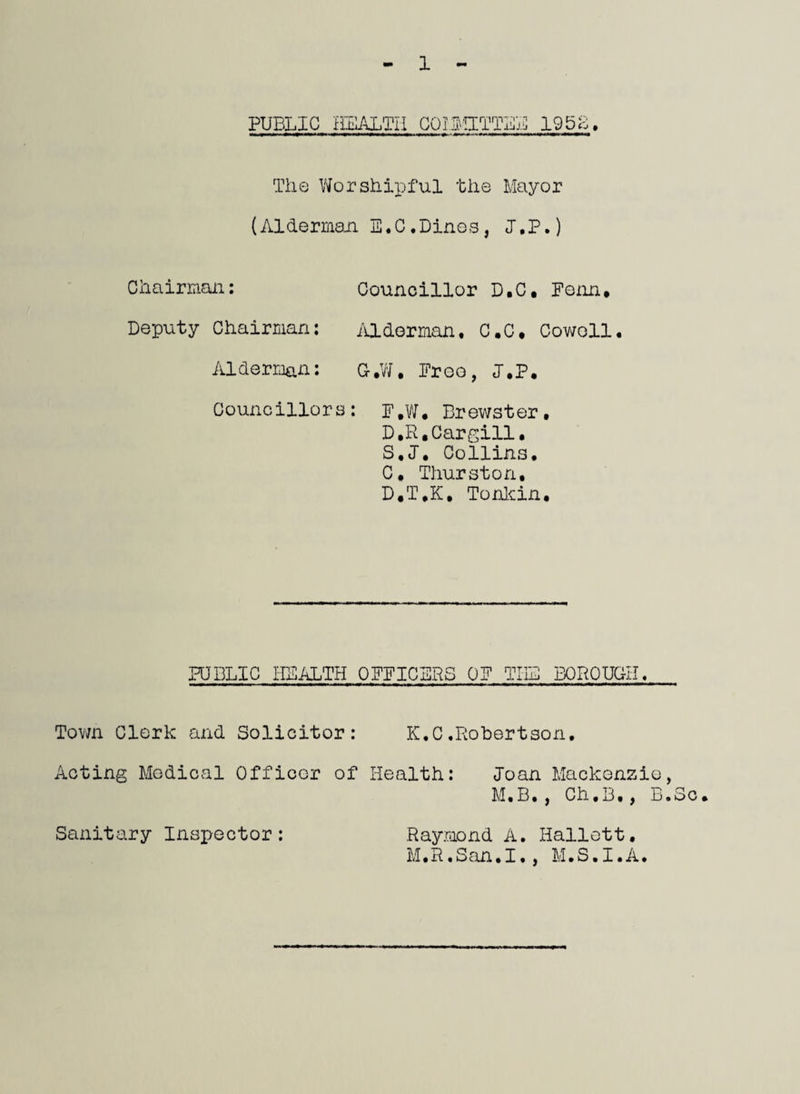 PUBLIC HEALTH COMMITTEE 1952. The Worshipful the Mayor (Alderman 33,0.Dines, J.P.) Chairman: Councillor D.C. Penn. Deputy Chairman: Alderman, C.C. Cowell. Alderman: G.W. Preo, J.P. Councillors: p.w. Brewster, D.R.Cargill. S.J. Collins, C. Thurston, D. T.K, Tonkin. PUBLIC HEALTH OFFICERS OF TUB BOROUGH, Town Clerk and Solicitor: K.C.Robertson. Acting Medical Officer of Health: loan Mackenzie, M.B,, Ch.B., B.Sc. Sanitary Inspector: Raymond A. Hallett. M.R.San.I., M.S.I.A.