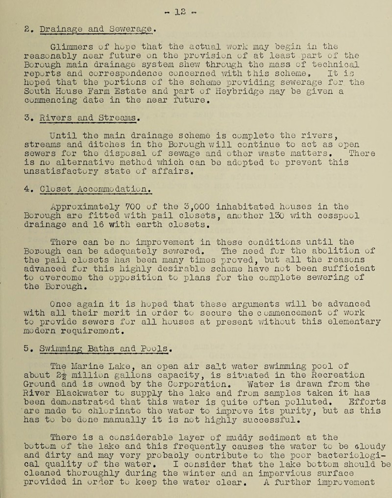2, Drainage and Sewerage, Glimmers uf hupe that the actual work may begin in the reasonably near future on the provision of at least part of the Borough main drainage system shew through the mass of technical reports and correspondence concerned with this scheme. It is hoped that the portions of the scheme providing sewerage for the South House Barm Estate and part of Heybridge may be given a commencing date in the near future, 3, Rivers and Streams. Until the main drainage scheme is complete the rivers, streams and ditches in the Borough will continue to act as open sewers for the disposal of sewage and other waste matters. There is no alternative method which can be adopted to prevent this unsatisfactory state of affairs. 4, Closet Accommodation. Approximately 700 of the 3,000 inhabitated houses in the Borough are fitted with pail closets, another 130 with cesspool drainage and 16 with earth closets. There can be no improvement in these conditions until the Borough can be adequately sewered. The need for the abolition of the pail closets has been many times proved, but all the reasons advanced for this highly desirable scheme have not been sufficient to overcome the opposition to plans for the cumplete sewering of the Borough. Once again it is hoped that these arguments will be advanced with all their merit in order to secure the commencement of work to provide sewers for all houses at present without this elementary modern requirement. 5• Swimming Baths and Pools. The Marine Lake, an open air salt water swimming pool of about million gallons capacity, is situated in the Recreation Ground and is owned by the Corporation. Water is drawn from the River Blackwater to supply the lake and from samples taken it has been demonstrated that this water is quite often polluted. Efforts are made to chlorinate the water to improve its purity, but as this has to be done manually it is not highly successful. There is a considerable layer of muddy sediment at the bottom of the lake and this frequently causes the water to be Gloudy and dirty and may very probaoly contribute to the poor bacteriologi¬ cal quality of the water. I consider that the lake bottom should be cleaned thoroughly during the winter and an impervious surface provided in order to keep the water clear. A further improvement