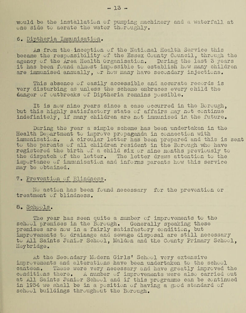 13 would be the installation of pumping machinery and a waterfall at one side to aerate the water thoroughly. 6* Diptheria Immunisation. As from the•inception of the National Health Service this became the responsibility of the Essex County Council,, through the agency of the Area Health Organisation. During the last 3 years it has been found almost impossible to establish how many children are immunised annually, or how many have secondary injections. This absence of easily accessible and accurate records is very disturbing as unless the scheme embraces every child the danger of outbreaks of Diptheria remains possible. It is now nine years since a case occurred in the Borough, but this highly satisfactory state of affairs may not continue indefinitely, if many children are not immunised in the future. During the year a simple scheme has been undertaken in the Health Department to improve propaganda in connection with immunisation. A circular letter has been prepared and this is sent to the parents of all children resident in the Borough who have registered the birth of a child six or nine months previously to the dispatch of the letter. The letter draws attention to the importance of immunisation and informs parents how this service may be obtained. 7„ Prevention of Blindness. No action has been found necessary for the prevention or treatment of blindness. 8. Schools. The year has seen quite a number of improvements to the school premises in the Borough. Generally speaking these premises are now in a fairly satisfactory condition, but improvements to drainage and sewage disposal are still necessary to All Saints Junior School, Maiden and the County Primary School, Heybridge. At the Secondary Modern Girls* School very extensive improvements and alterations have been undertaken to the school canteen. These were very necessary and have greatly improved the conditions there. A number of improvements were also carried out at All Saints Junior School and if this programme can be continued in 1954 we shall be in a position of having a good standard of school buildings throughout the Borough.