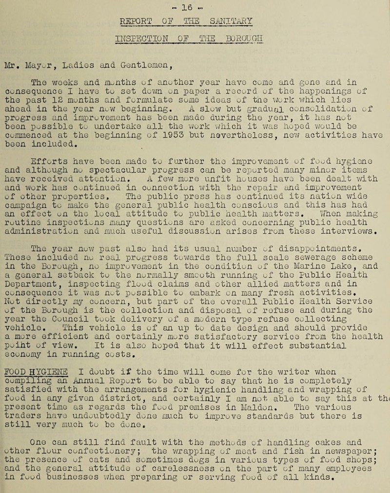 •— X 6 *•» REPORT QE THE SANITARY INSPECTION QE THE BOROUG-II Mr* Mayor, Ladies and Gentlemen, The weeks and months of another year have come and gone and in consequence I have to set down on paper a record of the happenings of the past 12 months and formulate some ideas of tne work which lies ahead in the year now beginning. A slow but gradual consolidation of progress and improvement has been made during the year, it has not been possible to undertake all the work which it v/as hoped would be commenced at the beginning of 1953 but nevertheless, new activities have been included. Efforts have been made to further the improvement of food hygiene and although no spectacular progress can be reported many minor items have received attention. A few more unfit houses have been dealt with and work has continued in connection with the repair and improvement of other properties. The public press has continued its nation wide campaign to make the general public health conscious and this has had an effect on the local attitude to public health matters. When making routine inspections many questions are asked concerning public health administration and much useful discussion arises from these interviews. The year now past also had its usual number of disappointments. These included no real progress towards the full scale sewerage scheme in the Borough, no improvement in the condition of the Marine Lake, and a general setback to the normally smooth running of the Public Health Department, inspecting flood claims and other allied matters and in consequence it was not possible to embark on many fresh activities. Nut directly my concern, but part of the overall Public Health Service of the Borough is the collection and disposal of refuse and during the year the Council took delivery of a modern type refuse collecting vehicle. This vehicle is of an up to date design and should provide a more efficient and certainly mure satisfactory service from the health puiht of view. It is also hoped that it will effect substantial economy in running costs. FOOD .HYGIENE I doubt if the time will come for the writer when compiling an Annual Report to be able to say that he is completely satisfied with the arrangements for hygienic handling and wrapping of food in any given district, and certainly I am not able to say this at th< present time as regards the food premises in Malden. The various traders have undoubtedly done much to improve standards but there is still very much to be done. One can still find fault with the methods of handling cakes and other flour confectionery; the wrapping of moat and fish in newspaper; the presence of cats and sometimes dugs in various types of food shops; and the general attitude of carelessness on the part of many employees in food businesses when preparing or serving food of all kinds.