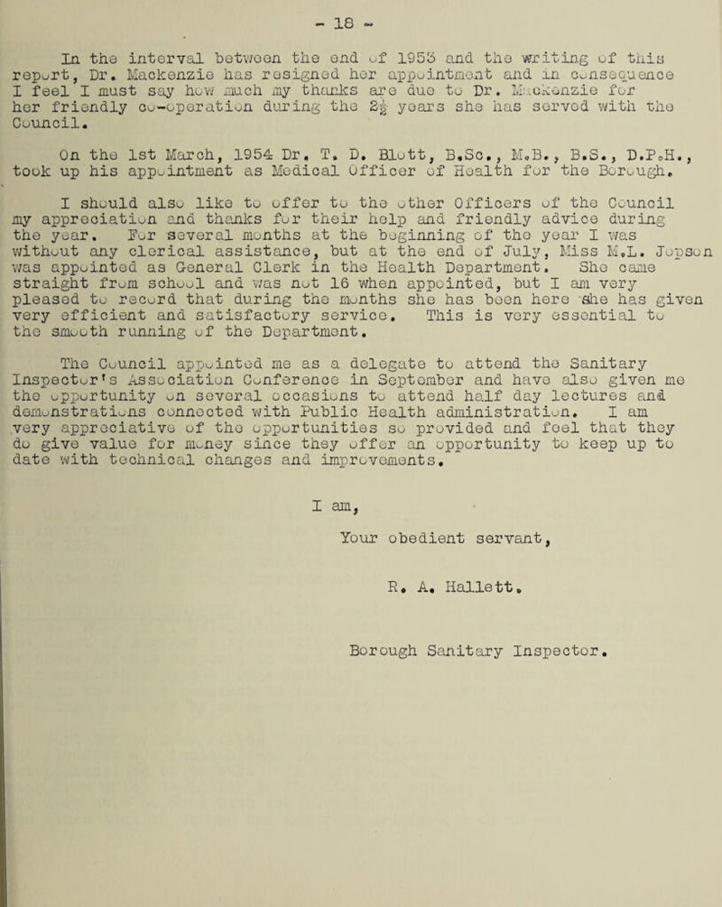 18 interval between the has resign* end d her In the report, Dr, Mackenzie ua I feel I must say how much my thanks her friendly co-operation during the Council. -O ol 1958 and the writing of this ippointment and in consequence are due to Dr, Mackenzie for Si- years she has served with the On the 1st March, 1954 Dr. T, D. Blott, B.So., M«B., B.S., D.PJi., took up his appointment as Medical Officer of Health for the Borough. I should also like to offer to the other Officers of the Council my appreciation end thanks for their help and friendly advice during the year, Bor several months at the beginning of the year I was without any clerical assistance, but at the end of July, Miss M.L. Jopson was appointed as General Clerk in the Health Department, She came straight from school and was not 16 when appointed, but I am very pleased to record that during the months she has been here -she has given very efficient and satisfactory service. This is very essential to the smooth running of the Department. The Council appointed me as a delegate to attend the Sanitary Inspector's Association Conference in September and have also given me the opportunity m several occasions to attend half day lectures and demonstrations connected with Public Health administration. I am very appreciative of the opportunities so provided and feel that they do give value for money since they offer an opportunity to keep up to date with technical changes and improvements. I am, Your obedient servant, Ho A. Hallett. Borough Sanitary Inspector.