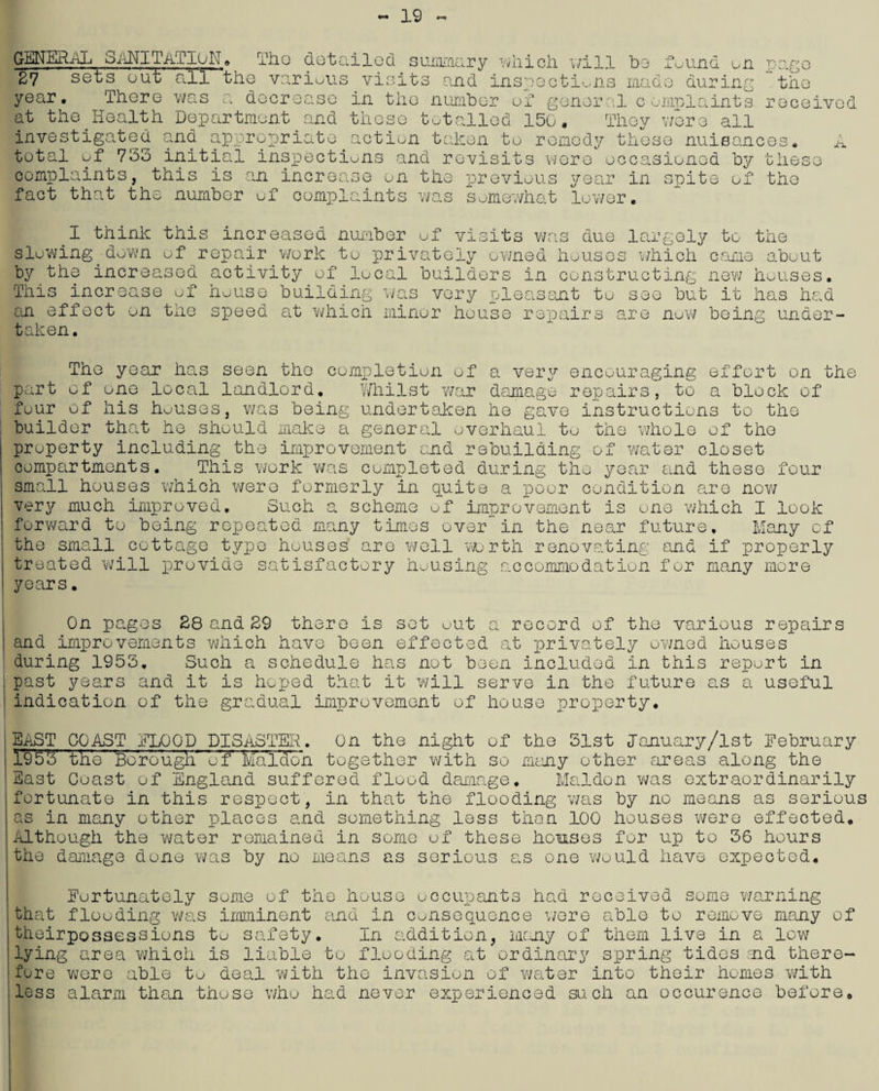 19 GENERAL SANITATION oul Tho detailed summary which will b various visits and inspections made ecreaso in the number of general complaints totalled 150. They were all found on during page the received .LX 27 sets’ out all’ 'the year. There was a d at the Health Department and these investigated and appropriate action taken to remedy these nuisances, total of 733 initial inspections and revisits were occasioned by these complaints, this is an increase on the previous year in spite of the fact that the number of complaints was somewhat lower. I think this increased number of visits was due largely to the slowing down of repair work to privately owned houses which came about by the increased activity of local builders in constructing new houses. This increase of house building was very pleasant to see but it has had an effect on the speed at which minor house repairs are now being under¬ taken. The year has seen the completion of a very encouraging effort on the part of one local landlord. Whilst war damage repairs, to a block of four of his houses, was being undertaken he gave instructions to the builder that he should make a general overhaul to the whole of the property including the improvement and rebuilding of water closet compartments. This work was completed during the year and these four small houses which were formerly in quite a poor condition are now very much improved. Such a scheme of improvement is one which I look forward to being repeated many times over in the near future. Many of the small cottage type houses are well wjrth renovating and if properly treated will provide satisfactory housing accommodation for many more years. On pages 28 and 29 there is sot out a record of the various repairs and improvements which have been effected at privately owned houses during 1953. Such a schedule has not been included in this report in past years and it is hoped that it will serve in the future as a useful indication of the gradual improvement of house property. EAST COAST FLOOD DISASTER. On the night of the 51st January/lst February I§5'3' the Borough' of Mald'on together with so many other areas along the East Coast of England suffered flood damage. Maldon was extraordinarily fortunate in this respect, in that the flooding was by no means as serious as in many other places and something less than 100 houses were effected. Although the water remained in some of these homses for up to 36 hours the damage done was by no means as serious as one would have expected. Eurtunately some of the house occupants had received some warning that flooding was imminent and in consequence were able to remove many of theirpossessions to safety. In addition, many of them live in a low lying area which is liable to flooding at ordinary spring tides aid there¬ fore were able to deal with the invasion of water into their homes with less alarm than those who had never experienced such an occurence before.
