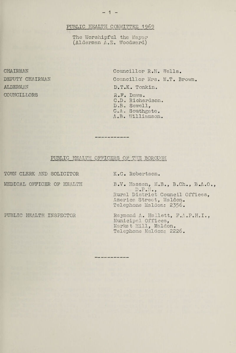 1 PUBLIC HEALTH COMMITTEE 1969 The Worshipful the Mayor (Alderman A.E. Woodward) CHAIRMAN DEPUTY CHAIRMAN ALDERMAN COUNCILLORS Councillor R.H. Wells. Councillor Mrs. M.T. Brown. D.T.K. Tonkin. R.F. Daws. C.D. Richardson. DoB. Sewell, C.A. Southgate. A.B. Wi11iarns on. PUBLIC HEALTH OFFICERS OF ryiTTTT* -L j BOROUG 'll TOWN CLERK AND SOLICITOR K.C. Robertson. MEDICAL OFFICER OF HEALTH B.V. Hassan, M.B., B.Ch., B.A.O., D.P.H., Rural District Council Offices, America Street, Maldon. Telephone Maldon: 2356. PUBLIC HEALTH INSPECTOR Raymond A. Hailett, F.A.P.H.I., Municipal Offices, Market Hill, Maldon. Telephone Maldon: 2226.