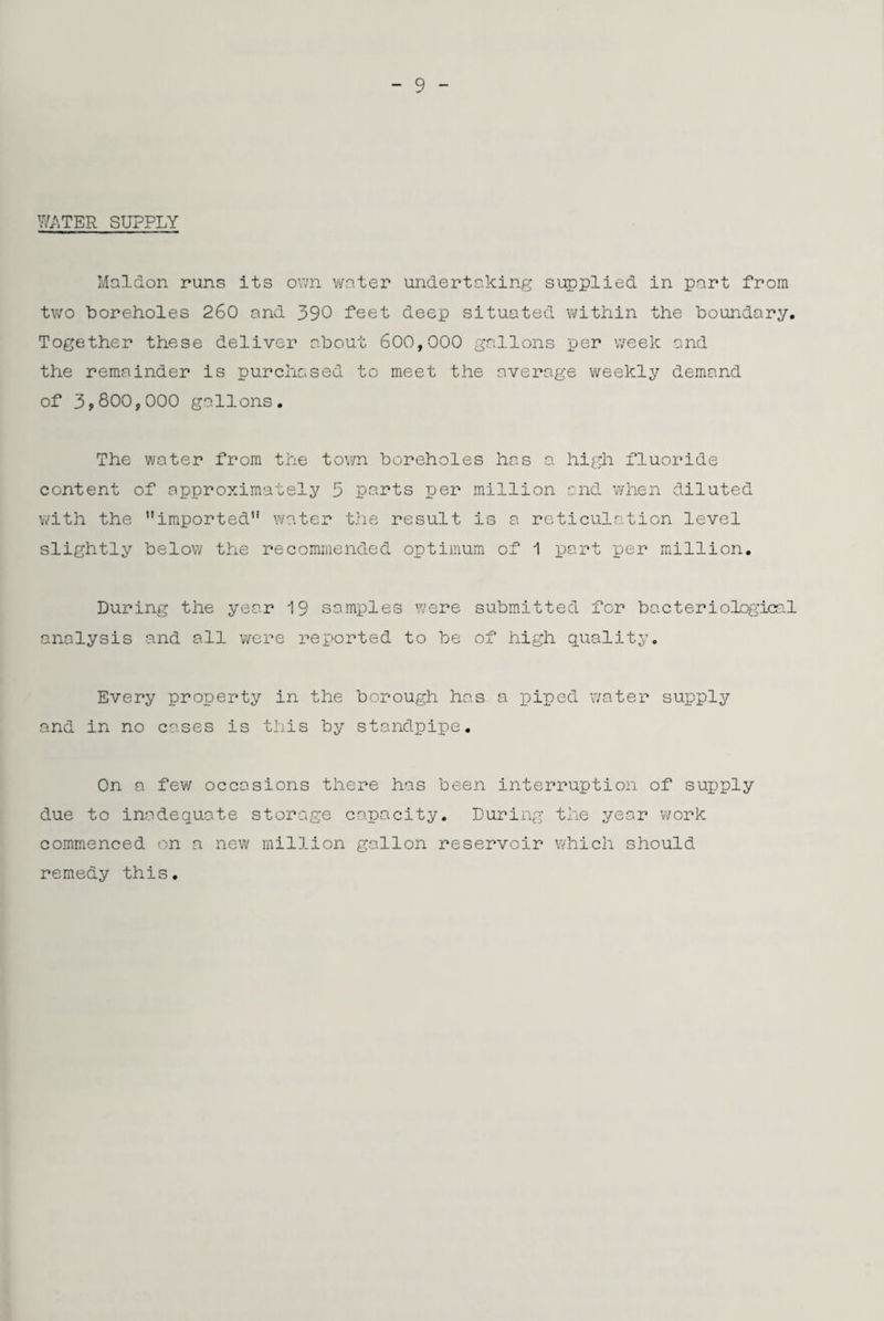 WATER SUPPLY Mal&on runs its own water undertaking supplied in part from two boreholes 260 and 390 feet deep situated within the boundary. Together these deliver about 600,000 gallons per week and the remainder is purchased to meet the average weekly demand of 3,800,000 gallons. The water from the town boreholes has a high fluoride content of approximately 3 parts per million and when diluted with the imported water the result is a reticulation level slightly below the recommended optimum of 1 part per million. During the year 19 samples were submitted for bacteriological analysis and all were reported to be of high quality. Every property in the borough has a piped water supply and in no cases is this by standpipe. On a few occasions there has been interruption of supply due to inadequate storage capacity. During the year work commenced on a new million gallon reservoir which should remedy this.