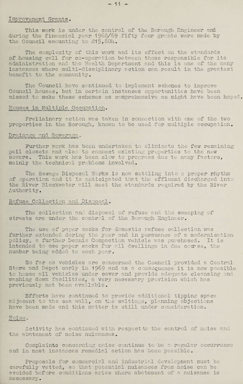 11 Improvement Grants. This work is under the control of the Borough Engineer and during the financial year 1968/69 fifty four grants were made by the Council amounting to £15*804. The complexity of this work and its effect on the standards of housing call for co-operation between those responsible for its administration and the Health Department and this is one of the many instances where multi-disciplinary action can result in the greatest benefit to the community. The Council have continued to implement schemes to improve Council houses, but in certain instances opportunities have been missed to make these schemes as comprehensive as might have been hoped. Houses in Multiple Occupation. Preliminary action was taken in connection with one of the two properties in the Borough, known to be used for multiple occupation. Drainage and Sewerage. Further work has been undertaken to eliminate the few remaining pail closets and also to connect existing properties to the new sewers. This work has been slow to progress due to many factors, mainly the technical problems involved. The Sewage Disposal Works is of operation and it is anticipated the River Blackwater will meet the now settling into a proper rhythm that the effluent discharged into standards required by the River Authority. Refuse Collection and Disposal. The collection ana disposal of refuse and the sweeping of streets are under the control of the Borough Engineer. The use of paper sacks for domestic refuse collection was further extended during the year and in pursuance of a modernisation policy, a further Dennis Compaction vehicle was purchased. It is intended to use paper sacks for all dwellings in due course, the number being added to each year. So far as vehicles are concerned the Council provided a Central Store and Depot early in 1969 and as a consequence it is now possible to house all vehicles under cover and provide adequate cleansing and washing down facilities, a very necessary provision which has previously not been available. Efforts have continued to provide additional tipping space adjacent to the sea wall, on the saltings, planning objections have been made and this matter is still under consideration. Noise. Activity has continued with respect to the control of noise and the abatement of noise nuisances. Complaints concerning noise continue to be a regular occurrence and in most instances remedial action has been possible. Proposals for commercial and industrial development must be carefully vetted, so that potential nuisances from noise can be avoided before conditions arise where abatement of a nuisance is necessary.