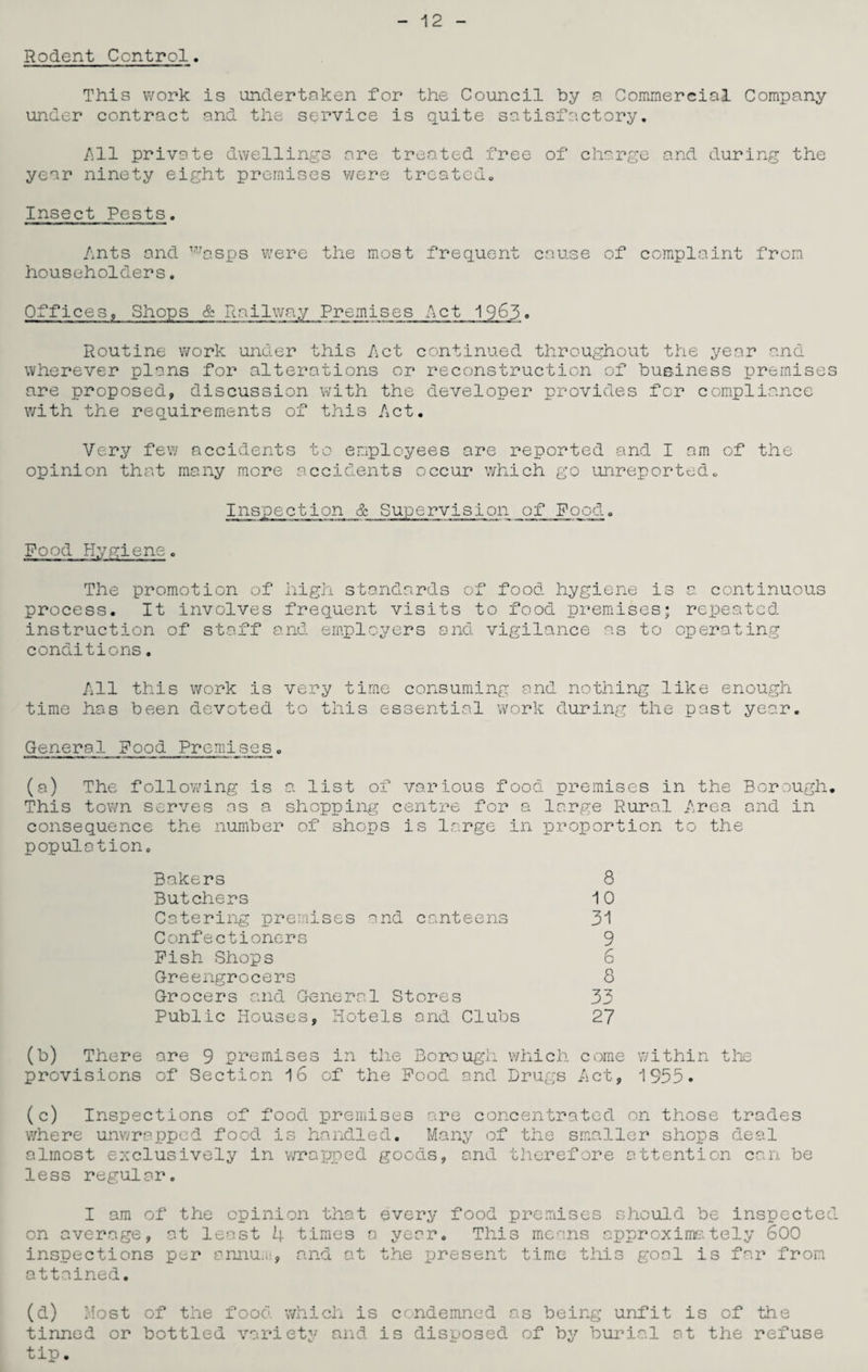 12 Rodent Control. This work is undertoken for the Council by a Commercial Company under contract and the service is quite satisfactory. /ill private dwellings are treated free of charge and during the year ninety eight premises were treated. Insect Pests. Ants and wasps were the most frequent cause of complaint from householders. Offices, Shops & Railway Premises Act 1963. Routine work under this Act continued throughout the year and wherever plans for alterations or reconstruction of business premises are proposed, discussion with the developer provides for compliance with the requirements of this Act. Very few accidents to employees are reported and I am of the opinion that many more accidents occur which go unreported. Inspection & Supervision of Food. Pood Hygiene. The promotion of high standards of food hygiene is a continuous process. It involves frequent visits to food premises; repeated instruction of staff and employers and vigilance as to operating conditions. All this work is very time consuming and nothing like enough time has been devoted to this essential work during the past year. General Pood Premises„ (a) The following is a list of various food premises in the Borough. This town serves as a shopping centre for a large Rural Area and in consequence the number* of shops is large in proportion to the population. Bakers 8 Butchers 10 Catering premises and canteens 31 Confectioners 9 Pish Shops 6 Greengrocers 8 Grocers and General Stores 33 Public Houses, Hotels and Clubs 27 (b) There are 9 premises in the Borough which come within the provisions of Section 16 of the Pood and Drugs Act, 1955. (c) Inspections of food premises are concentrated on those trades where unwrapped food is handled. Many of the smaller shops deal almost exclusively in wrapped goods, and therefore attention can be less regular. I am of the opinion that every food premises should be inspected on average, at least 4 times a year. This means approximately 600 inspections per annua:, and at the present time this goal is far from attained. (d) Most of the food which is condemned as being unfit is of the tinned or bottled variety and is disposed of by burial at the refuse tip.