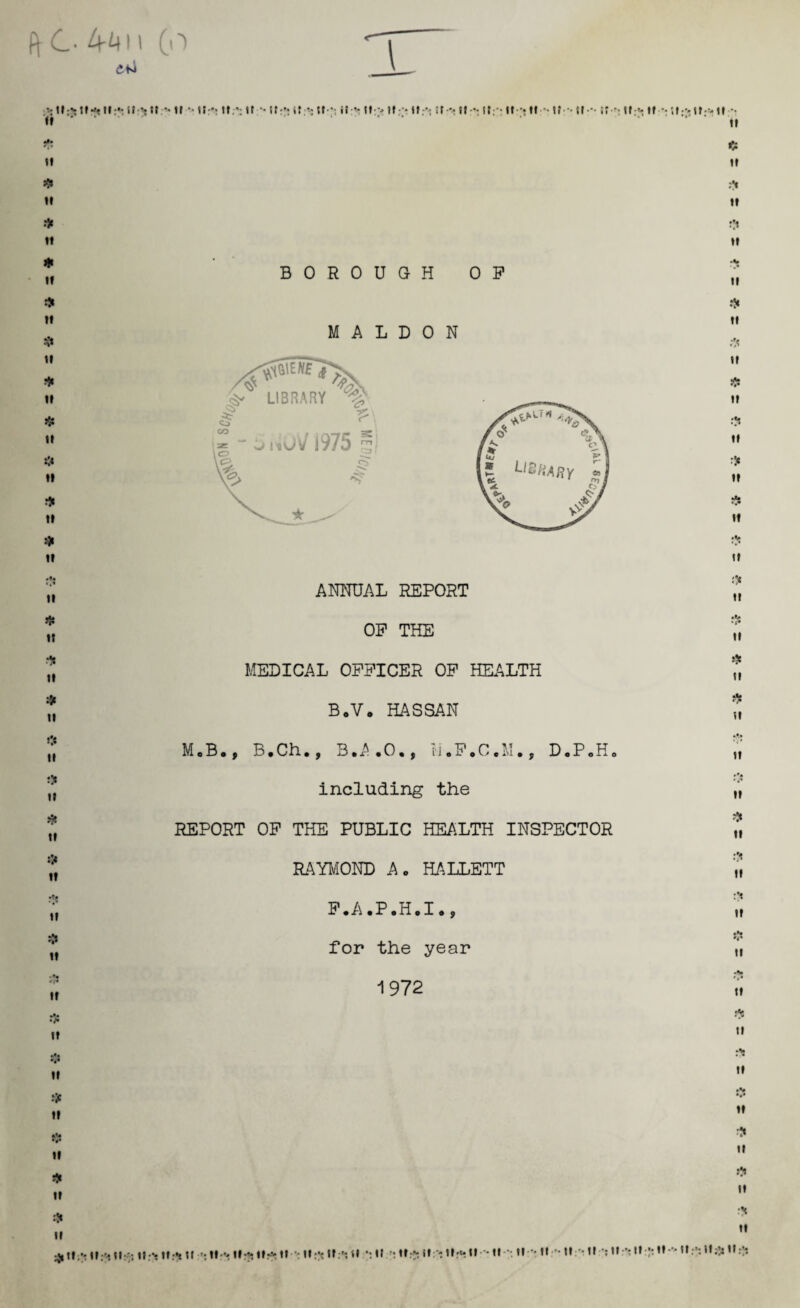 ft C 4411 (o *ttr* ttft ttft If •Nil;*, tf •• w •’ tt;*: It Mfftltfttfft it ■’■ lt-v tf ft * * lift If •> tf fl.-':»» -• »f - tf--* tt - It-*: lift If *: tf ft If II ft If ft tt ft tt ft tf ft tt ft 11 ft tt ft tt tt ft tt ft tt tt ft tt ft tt ft tt BOROUGH OP M A L D 0 N ANNUAL REPORT OP THE MEDICAL OPPICER OP HEALTH B.V. HASSAN ft tt it ft tt ft it ❖ it ti ft tt ft tt ft it ft it ti ft ti ft it ft tt ft ti ft tt ft tt ft tt ft tt tt ft it # tt ft ii ••• tt ft tt ft If ^ttft ttft n MoB., B.Ch., B.A•0•, ij.P,C,M., D«P0H0 including the REPORT OP THE PUBLIC HEALTH INSPECTOR RAYMOND Ac HALLETT P.A.P.H.I», for the year 1972 •.* it ft it ijt ti ft it ttft lift lift lift lift tf ft It : ttft ttft <1 ft l» : ttft «»:c lift t» tt ;*.tt * tt Ml*It ft It ftttfttt **'ttft Itft lift