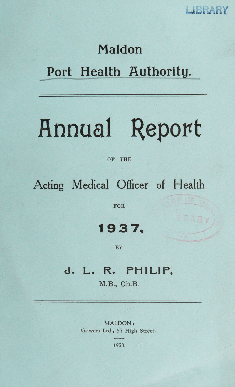 Maldon Port Health Authority. Annual Report OF THE Acting Medical Officer of Health FOR 1937, BY d. L. R. PHILIP, M.B., Oh.B MALDON: Gowers Ltd., 57 High Street.