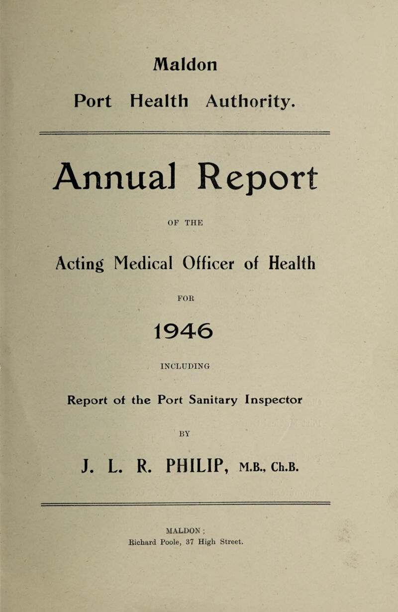 Maldon Port Health Authority. Annual Report OF THE Acting Medical Officer of Health FOR 1946 INCLUDING Report of the Port Sanitary Inspector BY J. L. R. PHILIP, M.B., Ch.B. MALDON; Richard Poole, 37 High Street.