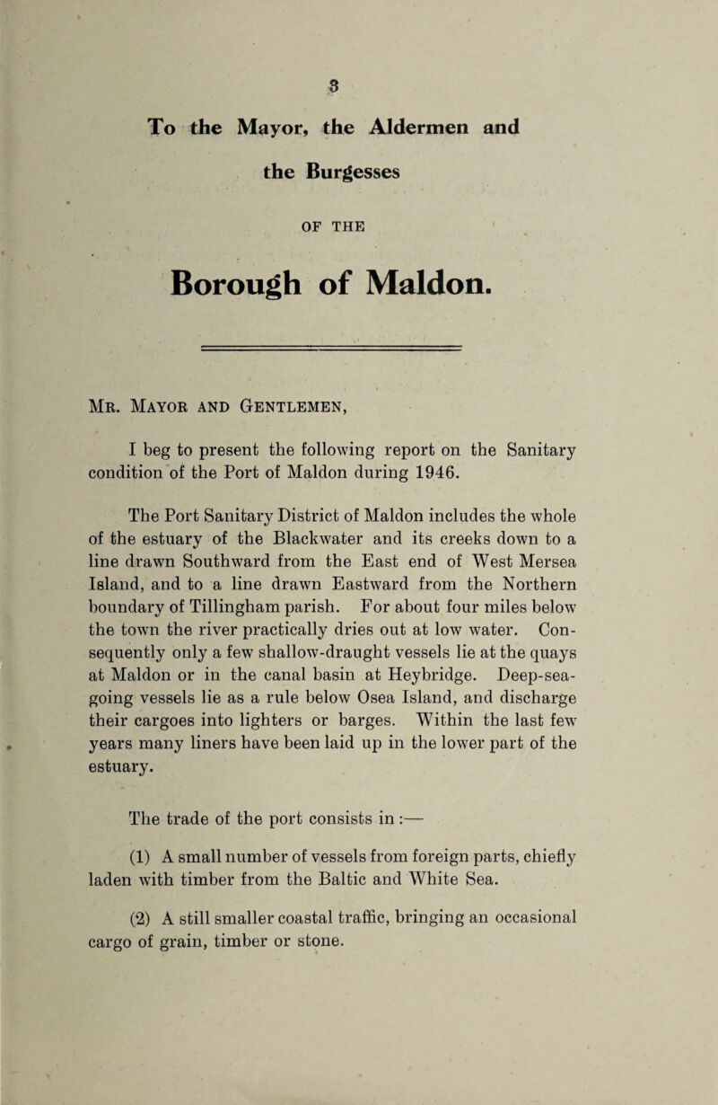 » To the Mayor, the Aldermen and the Burgesses OF THE Borough of Maldon. Mr. Mayor and Gentlemen, I beg to present the following report on the Sanitary condition of the Port of Maldon during 1946. The Port Sanitary District of Maldon includes the whole of the estuary of the Blackwater and its creeks down to a line drawn Southward from the East end of West Mersea Island, and to a line drawn Eastward from the Northern boundary of Tillingham parish. For about four miles below the town the river practically dries out at low water. Con¬ sequently only a few shallow-draught vessels lie at the quays at Maldon or in the canal basin at Heybridge. Deep-sea¬ going vessels lie as a rule below Osea Island, and discharge their cargoes into lighters or barges. Within the last few years many liners have been laid up in the lower part of the estuary. The trade of the port consists in:— (1) A small number of vessels from foreign parts, chiefly laden with timber from the Baltic and White Sea. (2) A still smaller coastal traffic, bringing an occasional cargo of grain, timber or stone.