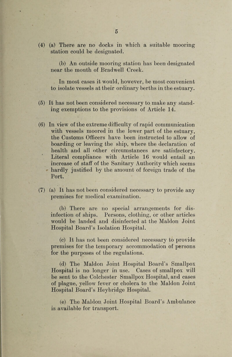 (4) (a) There are no docks in which a suitable mooring station could he designated. (b) An outside mooring station has been designated near the mouth of Bradwell Creek. In most cases it would, however, be most convenient to isolate vessels at their ordinary berths in the estuary. (5) It has not been considered necessary to make any stand¬ ing exemptions to the provisions of Article 14. (6) In view of the extreme difficulty of rapid communication with vessels moored in the lower part of the estuary, the Customs Officers have been instructed to allow of boarding or leaving the ship, where the declaration of health and all other circumstances are satisfactory. Literal compliance with Article 16 would entail an increase of staff of the Sanitary Authority which seems hardly justified by the amount of foreign trade of the Port. (7) (a) It has not been considered necessary to provide any premises for medical examination. (b) There are no special arrangements for dis¬ infection of ships. Persons, clothing, or other articles would be landed and disinfected at the Maldon Joint Hospital Board’s Isolation Hospital. (c) It has not been considered necessary to provide premises for the temporary accommodation of persons for the purposes of the regulations. (d) The Maldon Joint Hospital Board’s Smallpox Hospital is no longer in use. Cases of smallpox will be sent to the Colchester Smallpox Hospital, and cases of plague, yellow fever or cholera to the Maldon Joint Hospital Board’s Heybridge Hospital. (e) The Maldon Joint Hospital Board’s Ambulance is available for transport.