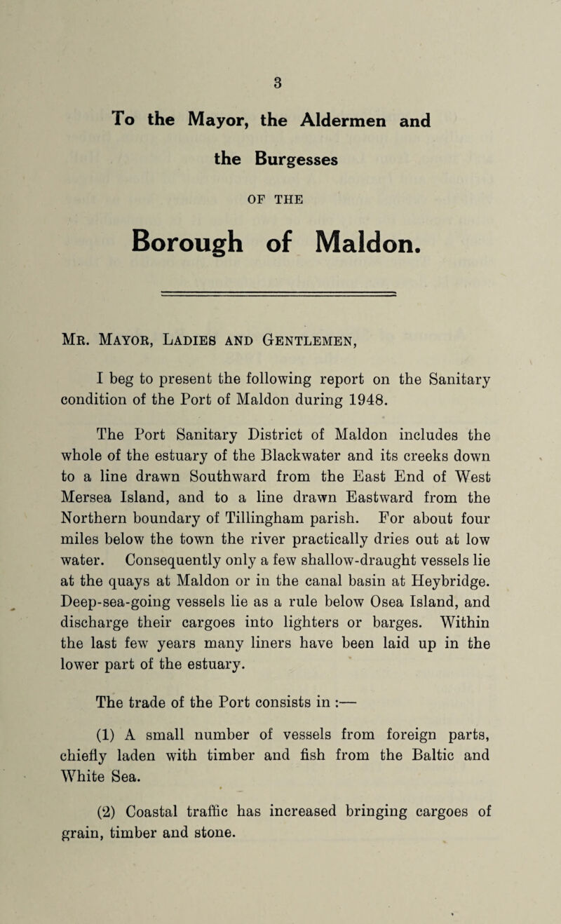 To the Mayor, the Aldermen and the Burgesses OF THE Borough of Maldon. Mr. Mayor, Ladies and Gentlemen, I beg to present the following report on the Sanitary condition of the Port of Maldon during 1948. The Port Sanitary District of Maldon includes the whole of the estuary of the Blackwater and its creeks down to a line drawn Southward from the East End of West Mersea Island, and to a line drawn Eastward from the Northern boundary of Tillingham parish. For about four miles below the town the river practically dries out at low water. Consequently only a few shallow-draught vessels lie at the quays at Maldon or in the canal basin at Heybridge. Deep-sea-going vessels lie as a rule below Osea Island, and discharge their cargoes into lighters or barges. Within the last few years many liners have been laid up in the lower part of the estuary. The trade of the Port consists in :— (1) A small number of vessels from foreign parts, chiefly laden with timber and fish from the Baltic and White Sea. (2) Coastal traffic has increased bringing cargoes of grain, timber and stone.