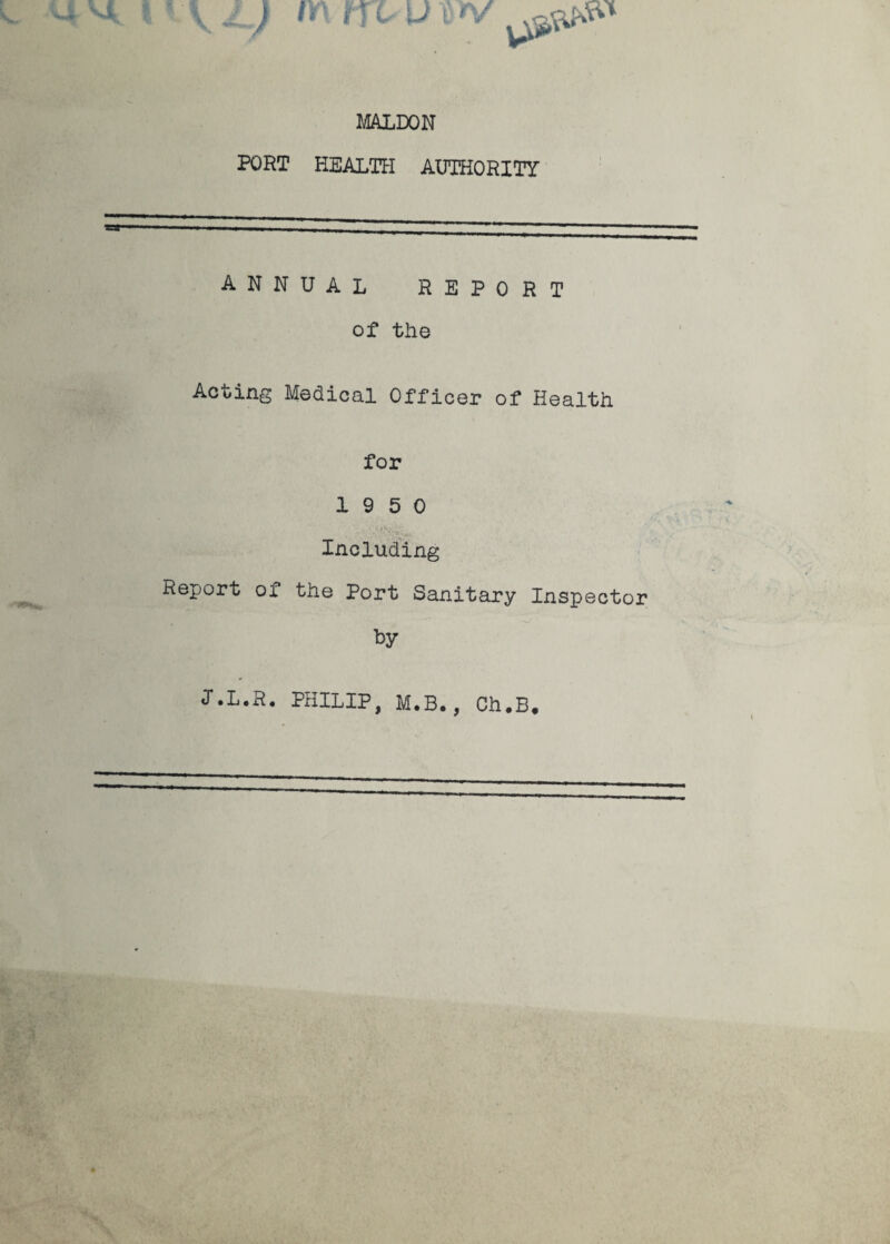 L) m m u x v MALDON PORT HEALTH AUTHORITY ANNUAL REPORT of the Acting Medical Officer of Health for 19 5 0 Including Report of the Port Sanitary Inspector by I.L.R. PHILIP, M.B., Ch.B.