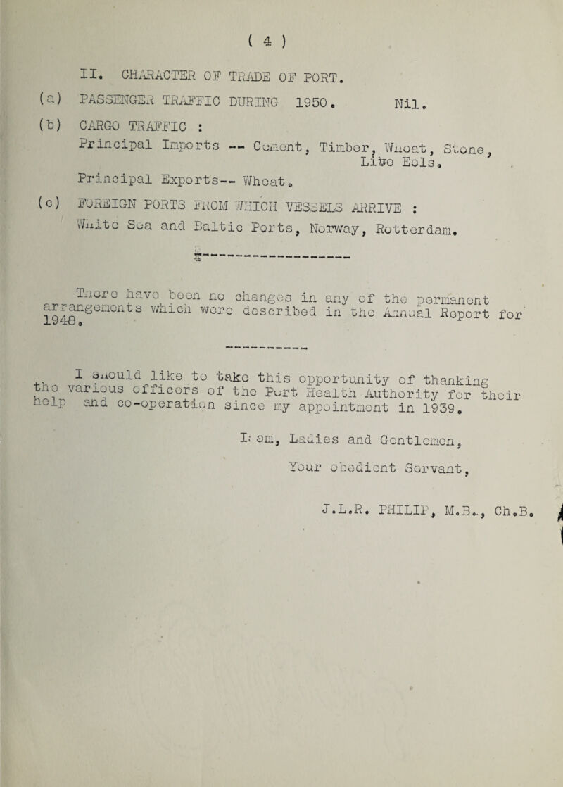 ( 4 ) (a) (b) (c) II. CHARACTER OF TRADE OF PORT. PASSENGER TRAFFIC DURING 1950. Nil CARGO TRAFFIC : Principal Inports — Cement, Tinbor, Wuoat, Stone Lifoc Eels. Principal Exports— Wheat. FOREIGN PORTS FROM WHICH VESSELS ARRIVE : Wj.iito Soa and Baltic Ports, Norway, Rotterdam. T'iGr0 £avo t)0en no changes in any of the permanent arrangononts wnicii wore described in the Annual Report for the help I should like to take this opportunity of thanking various officers of the Purt Health Authority for their and co-operation since ny appointment in 1939, I; am, Ladies and Gentlemen, Your obedient Servant, JAL.R. PHILIP, MoB«., Ch.B.